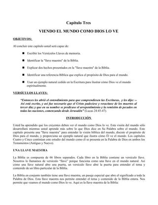 Capítulo Tres

                     VIENDO EL MUNDO COMO DIOS LO VE
OBJETIVOS:

Al concluir este capítulo usted será capaz de:

        Escribir los Versículos Llaves de memoria.

        Identificar la "llave maestra" de la Biblia.

        Explicar dos hechos presentados en la "llave maestra" de la Biblia.

        Identificar una referencia Bíblica que explica el propósito de Dios para el mundo.

        Usar un ejemplo natural cedido en la Escritura para ilustrar cómo Dios ve el mundo
         espiritualmente.

VERSÍCULOS LLAVES:

      “Entonces les abrió el entendimiento para que comprendiesen las Escrituras, y les dijo: --
      Así está escrito, y así fue necesario que el Cristo padeciese y resucitase de los muertos al
      tercer día; y que en su nombre se predicase el arrepentimiento y la remisión de pecados en
      todas las naciones, comenzando desde Jerusalén” (Lucas 24:45-47).

                                           INTRODUCCIÓN

Usted ha aprendido que los creyentes deben ver el mundo como Dios lo ve. Esta visión del mundo sólo
desarrollará mientras usted aprende más sobre lo que Dios dice en Su Palabra sobre el mundo. Este
capítulo presenta una "llave maestra” para entender la visión bíblica del mundo, discute el propósito de
Dios para el mundo, y proporciona un ejemplo natural que ilustra cómo Él ve el mundo. Los capítulos
Cuatro y Cinco continúan este estudio del mundo como él se presenta en la Palabra de Dios en ambos los
Testamentos (Antiguo y Nuevo).

UNA LLAVE MAESTRA

La Biblia es compuesta de 66 libros separados. Cada libro en la Biblia contiene un versículo llave.
Nosotros lo llamamos de versículo “llave” porque funciona como una llave en el mundo natural. Así
como una llave natural abre una puerta, un versículo llave abre la puerta para entender el tema y
contenido de un libro particular de la Biblia.

La Biblia en conjunto también tiene una llave maestra, un pasaje especial que abre el significado a toda la
Palabra de Dios. Esta llave maestra nos permite entender el tema y contenido de la Biblia entera. Nos
permite que veamos el mundo como Dios lo ve. Aquí es la llave maestra de la Biblia:
 
