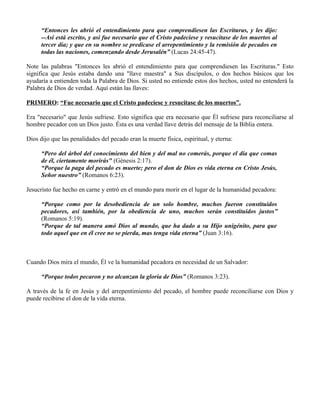 “Entonces les abrió el entendimiento para que comprendiesen las Escrituras, y les dijo:
      --Así está escrito, y así fue necesario que el Cristo padeciese y resucitase de los muertos al
      tercer día; y que en su nombre se predicase el arrepentimiento y la remisión de pecados en
      todas las naciones, comenzando desde Jerusalén” (Lucas 24:45-47).

Note las palabras "Entonces les abrió el entendimiento para que comprendiesen las Escrituras." Esto
significa que Jesús estaba dando una "llave maestra" a Sus discípulos, o dos hechos básicos que los
ayudaría a entienden toda la Palabra de Dios. Si usted no entiende estos dos hechos, usted no entenderá la
Palabra de Dios de verdad. Aquí están las llaves:

PRIMERO: “Fue necesario que el Cristo padeciese y resucitase de los muertos”.

Era "necesario" que Jesús sufriese. Esto significa que era necesario que Él sufriese para reconciliarse al
hombre pecador con un Dios justo. Ésta es una verdad llave detrás del mensaje de la Biblia entera.

Dios dijo que las penalidades del pecado eran la muerte física, espiritual, y eterna:

      “Pero del árbol del conocimiento del bien y del mal no comerás, porque el día que comas
      de él, ciertamente morirás" (Génesis 2:17).
      “Porque la paga del pecado es muerte; pero el don de Dios es vida eterna en Cristo Jesús,
      Señor nuestro” (Romanos 6:23).

Jesucristo fue hecho en carne y entró en el mundo para morir en el lugar de la humanidad pecadora:

      “Porque como por la desobediencia de un solo hombre, muchos fueron constituidos
      pecadores, así también, por la obediencia de uno, muchos serán constituidos justos”
      (Romanos 5:19).
      “Porque de tal manera amó Dios al mundo, que ha dado a su Hijo unigénito, para que
      todo aquel que en él cree no se pierda, mas tenga vida eterna” (Juan 3:16).



Cuando Dios mira el mundo, Él ve la humanidad pecadora en necesidad de un Salvador:

      “Porque todos pecaron y no alcanzan la gloria de Dios” (Romanos 3:23).

A través de la fe en Jesús y del arrepentimiento del pecado, el hombre puede reconciliarse con Dios y
puede recibirse el don de la vida eterna.
 