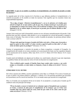 SEGUNDO: “y que en su nombre se predicase el arrepentimiento y la remisión de pecados en todas
las naciones”.

La segunda parte de la llave maestra de la Escritura es que debemos predicar el arrepentimiento y la
remisión de pecados en Su nombre en todas las naciones. Esto significa que los creyentes tienen una
responsabilidad importante:

      “Si yo digo al impío: '¡Morirás irremisiblemente!', y tú no le adviertes ni le hablas para
      advertir al impío de su mal camino a fin de que viva, el impío morirá por su pecado; pero
      yo demandaré su sangre de tu mano. Pero si tú le adviertes al impío y él no se aparta de su
      impiedad ni de su camino impío, él morirá por su pecado, pero tú habrás librado tu vida”
      (Ezequiel 3:18-19).

Aunque Jesús murió por toda la humanidad, nosotros no nos salvamos automáticamente del pecado. Cada
persona tiene una libre voluntad y debe decidir si o no se arrepentirá [se volverá del pecado] y aceptará a
Jesús como el Salvador. Para creer en Jesús y recibir el perdón de pecados, las personas primero deben
venir a conocer sobre Él:

      “Porque todo aquel que invoque el nombre del Señor será salvo. ¿Cómo, pues, invocarán a
      aquel en quien no han creído? ¿Y cómo creerán a aquel de quien no han oído? ¿Y cómo
      oirán sin haber quien les predique?” (Romanos 10:13-14).

Predicar el arrepentimiento y remisión de pecados se llama evangelizar o extender el Evangelio. La
evangelización del mundo era un tema constante en la conversación de Jesús con Sus seguidores después
de Su resurrección de los muertos. (Mire Juan 20:21; 21:15-17; Mateo 28:18-20; Marcos 16:15; Lucas
24:44-48.)

Cuando usted está hablando con alguien por la última vez, usted tiende a discutir lo que más importante.
Las palabras finales de Jesús antes de volver al Cielo involucraron la evangelización:

      “Pero recibiréis poder cuando el Espíritu Santo haya venido sobre vosotros, y me seréis
      testigos en Jerusalén, en toda Judea, en Samaria y hasta lo último de la tierra” (Hechos
      1:8).

CÓMO DIOS VE EL MUNDO

De la llave maestra de la Biblia, nosotros aprendemos cómo Dios ve el Mundo. Él no mira el mundo por
lo que se refiere a los límites políticos, gobiernos, o culturas. Él ve las personas pecadoras que necesitan
de reconciliarse con Él a través de Jesucristo. Él ve un mundo entero que necesita ser evangelizado.

Dios ve el mundo con un propósito divino en la mente. Es un propósito y un plan para el mundo que Él
estableció antes del principio del tiempo:

      “Él nos ha dado a conocer el misterio de su voluntad, según el beneplácito que se propuso
      en Cristo, a manera de plan para el cumplimiento de los tiempos: que en Cristo sean
      reunidas bajo una cabeza todas las cosas, tanto las que están en los cielos como las que
      están en la tierra” (Efesios 1:9-10).
 