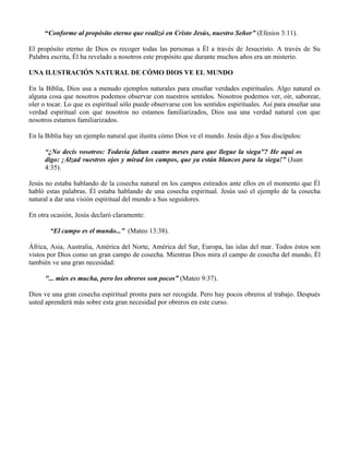 “Conforme al propósito eterno que realizó en Cristo Jesús, nuestro Señor” (Efesios 3:11).

El propósito eterno de Dios es recoger todas las personas a Él a través de Jesucristo. A través de Su
Palabra escrita, Él ha revelado a nosotros este propósito que durante muchos años era un misterio.

UNA ILUSTRACIÓN NATURAL DE CÓMO DIOS VE EL MUNDO

En la Biblia, Dios usa a menudo ejemplos naturales para enseñar verdades espirituales. Algo natural es
alguna cosa que nosotros podemos observar con nuestros sentidos. Nosotros podemos ver, oír, saborear,
oler o tocar. Lo que es espiritual sólo puede observarse con los sentidos espirituales. Así para enseñar una
verdad espiritual con que nosotros no estamos familiarizados, Dios usa una verdad natural con que
nosotros estamos familiarizados.

En la Biblia hay un ejemplo natural que ilustra cómo Dios ve el mundo. Jesús dijo a Sus discípulos:

     “¿No decís vosotros: Todavía faltan cuatro meses para que llegue la siega"? He aquí os
     digo: ¡Alzad vuestros ojos y mirad los campos, que ya están blancos para la siega!” (Juan
     4:35).

Jesús no estaba hablando de la cosecha natural en los campos estirados ante ellos en el momento que Él
habló estas palabras. Él estaba hablando de una cosecha espiritual. Jesús usó el ejemplo de la cosecha
natural a dar una visión espiritual del mundo a Sus seguidores.

En otra ocasión, Jesús declaró claramente:

       “El campo es el mundo...” (Mateo 13:38).

África, Asia, Australia, América del Norte, América del Sur, Europa, las islas del mar. Todos éstos son
vistos por Dios como un gran campo de cosecha. Mientras Dios mira el campo de cosecha del mundo, Él
también ve una gran necesidad:

     "... mies es mucha, pero los obreros son pocos” (Mateo 9:37).

Dios ve una gran cosecha espiritual pronta para ser recogida. Pero hay pocos obreros al trabajo. Después
usted aprenderá más sobre esta gran necesidad por obreros en este curso.
 