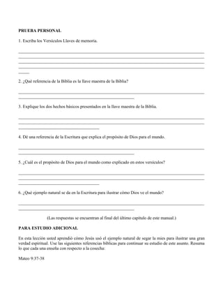 PRUEBA PERSONAL

1. Escriba los Versículos Llaves de memoria.

_____________________________________________________________________________________
_____________________________________________________________________________________
_____________________________________________________________________________________
_____________________________________________________________________________________
_____

2. ¿Qué referencia de la Biblia es la llave maestra de la Biblia?

_____________________________________________________________________________________
_____________________________________________________

3. Explique los dos hechos básicos presentados en la llave maestra de la Biblia.

_____________________________________________________________________________________
_____________________________________________________________________________________
_____________________________________

4. Dé una referencia de la Escritura que explica el propósito de Dios para el mundo.

_____________________________________________________________________________________
_____________________________________________________

5. ¿Cuál es el propósito de Dios para el mundo como explicado en estos versículos?

_____________________________________________________________________________________
_____________________________________________________________________________________
_____________________________________

6. ¿Qué ejemplo natural se da en la Escritura para ilustrar cómo Dios ve el mundo?

_____________________________________________________________________________________
_____________________________________________________

                (Las respuestas se encuentran al final del último capítulo de este manual.)

PARA ESTUDIO ADICIONAL

En esta lección usted aprendió cómo Jesús usó el ejemplo natural de segar la mies para ilustrar una gran
verdad espiritual. Use las siguientes referencias bíblicas para continuar su estudio de este asunto. Resuma
lo que cada una enseña con respecto a la cosecha:

Mateo 9:37-38
 