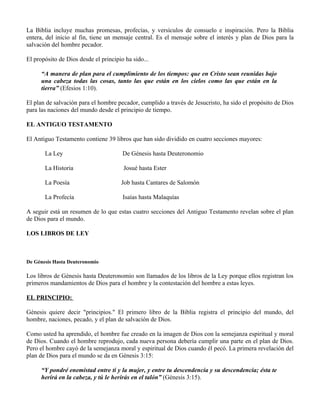 La Biblia incluye muchas promesas, profecías, y versículos de consuelo e inspiración. Pero la Biblia
entera, del inicio al fin, tiene un mensaje central. Es el mensaje sobre el interés y plan de Dios para la
salvación del hombre pecador.

El propósito de Dios desde el principio ha sido...

      “A manera de plan para el cumplimiento de los tiempos: que en Cristo sean reunidas bajo
      una cabeza todas las cosas, tanto las que están en los cielos como las que están en la
      tierra” (Efesios 1:10).

El plan de salvación para el hombre pecador, cumplido a través de Jesucristo, ha sido el propósito de Dios
para las naciones del mundo desde el principio de tiempo.

EL ANTIGUO TESTAMENTO

El Antiguo Testamento contiene 39 libros que han sido dividido en cuatro secciones mayores:

       La Ley                          De Génesis hasta Deuteronomio

       La Historia                     Josué hasta Ester

       La Poesía                      Job hasta Cantares de Salomón

       La Profecía                     Isaías hasta Malaquías

A seguir está un resumen de lo que estas cuatro secciones del Antiguo Testamento revelan sobre el plan
de Dios para el mundo.

LOS LIBROS DE LEY



De Génesis Hasta Deuteronomio

Los libros de Génesis hasta Deuteronomio son llamados de los libros de la Ley porque ellos registran los
primeros mandamientos de Dios para el hombre y la contestación del hombre a estas leyes.

EL PRINCIPIO:

Génesis quiere decir "principios." El primero libro de la Biblia registra el principio del mundo, del
hombre, naciones, pecado, y el plan de salvación de Dios.

Como usted ha aprendido, el hombre fue creado en la imagen de Dios con la semejanza espiritual y moral
de Dios. Cuando el hombre reprodujo, cada nueva persona debería cumplir una parte en el plan de Dios.
Pero el hombre cayó de la semejanza moral y espiritual de Dios cuando él pecó. La primera revelación del
plan de Dios para el mundo se da en Génesis 3:15:

      “Y pondré enemistad entre ti y la mujer, y entre tu descendencia y su descendencia; ésta te
      herirá en la cabeza, y tú le herirás en el talón” (Génesis 3:15).
 