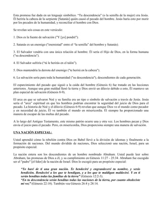 Esta promesa fue dada en un lenguaje simbólico. “Tu descendencia" (o la semilla de la mujer) era Jesús.
Él heriría la cabeza de la serpiente [Satanás] quién causó el pecado del hombre. Jesús haría esto por morir
por los pecados de la humanidad, y reconciliar el hombre con Dios.

Se revelan seis cosas en este versículo:

1. Dios es la fuente de salvación ("Y [yo] pondré").

2. Satanás es un enemigo ("enemistad" entre el “la semilla” del hombre y Satanás).

3. El Salvador vendría con una única relación al hombre. Él sería el Hijo de Dios, en la forma humana
("su descendencia").

4. El Salvador sufriría (“tú le herirás en el talón”).

5. Dios mantendría la derrota del enemigo ("te herirá en la cabeza").

6. La salvación sería para toda la humanidad ("su descendencia"), descendientes de cada generación.

El esparcimiento del pecado que siguió a la caída del hombre (Génesis 6) fue tratado en las lecciones
anteriores. Aunque una gran maldad llenó la tierra y Dios envió un diluvio debido a esto, Él mantuvo un
plan especial de salvación (Génesis 8-9).

El arca en que se salvaron Noé y su familia era un tipo o símbolo de salvación a través de Jesús. Jesús
sería el "arca” espiritual en que los hombres podrían encontrar la seguridad del juicio de Dios para el
pecado. La historia de Noé y el diluvio (Génesis 6-9) revelan que aunque Dios ve el mundo como pecador
y en necesidad de juicio, Él ve también el mundo en misericordia. Él siempre ha proporcionado una
manera de escapar de las multas del pecado.

A lo largo del Antiguo Testamento, este mismo patrón ocurre una y otra vez. Los hombres pecan y Dios
envía el juicio para el pecado. Pero, en misericordia, Dios proporciona siempre una manera de salvación.

UNA NACIÓN ESPECIAL:

Usted aprendió cómo la rebelión contra Dios en Babel llevó a la división de idiomas y finalmente a la
formación de naciones. Del mundo dividido de naciones, Dios seleccionó una nación, Israel, para un
propósito especial.

La nación entera son los descendientes de un hombre nombrado Abraham. Usted puede leer sobre
Abraham, las promesas de Dios a él, y su cumplimiento en Génesis 11:27 - 25:34. Abraham fue escogido
ser el "padre" [el líder] de la nación de Israel. Dios lo escogió para un propósito especial:

      “Yo haré de ti una gran nación. Te bendeciré y engrandeceré tu nombre, y serás
      bendición. Bendeciré a los que te bendigan, y a los que te maldigan maldeciré. Y en ti
      serán benditas todas las familias de la tierra" (Génesis 12:2-3).
      “En tu descendencia serán benditas todas las naciones de la tierra, por cuanto obedeciste
      mi voz” (Génesis 22:18). También vea Génesis 26:4 y 28:14.
 