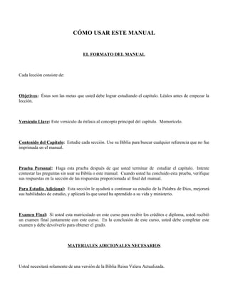 CÓMO USAR ESTE MANUAL


                                   EL FORMATO DEL MANUAL



Cada lección consiste de:



Objetivos: Éstas son las metas que usted debe lograr estudiando el capítulo. Léalos antes de empezar la
lección.



Versículo Llave: Este versículo da énfasis al concepto principal del capítulo. Memorícelo.



Contenido del Capítulo: Estudie cada sección. Use su Biblia para buscar cualquier referencia que no fue
imprimada en el manual.



Prueba Personal: Haga esta prueba después de que usted terminar de estudiar el capítulo. Intente
contestar las preguntas sin usar su Biblia o este manual. Cuando usted ha concluido esta prueba, verifique
sus respuestas en la sección de las respuestas proporcionada al final del manual.

Para Estudio Adicional: Esta sección le ayudará a continuar su estudio de la Palabra de Dios, mejorará
sus habilidades de estudio, y aplicará lo que usted ha aprendido a su vida y ministerio.



Examen Final: Si usted esta matriculado en este curso para recibir los créditos e diploma, usted recibió
un examen final juntamente con este curso. En la conclusión de este curso, usted debe completar este
examen y debe devolverlo para obtener el grado.



                            MATERIALES ADICIONALES NECESARIOS



Usted necesitará solamente de una versión de la Biblia Reina Valera Actualizada.
 
