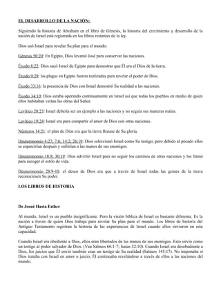 EL DESARROLLO DE LA NACIÓN:

Siguiendo la historia de Abraham en el libro de Génesis, la historia del crecimiento y desarrollo de la
nación de Israel está registrada en los libros restantes de la ley.

Dios usó Israel para revelar Su plan para el mundo:

Génesis 50:20: En Egipto, Dios levantó José para conservar las naciones.

Éxodo 8:22: Dios sacó Israel de Egipto para demostrar que Él era el Dios de la tierra.

Éxodo 9:29: las plagas en Egipto fueron realizadas para revelar el poder de Dios.

Éxodo 33:16: la presencia de Dios con Israel demostró Su realidad a las naciones.

Éxodo 34:10: Dios estaba operando continuamente en Israel así que todas los pueblos en medio de quien
ellos habitaban verían las obras del Señor.

Levítico 20:23: Israel debería ser un ejemplo a las naciones y no seguía sus maneras malas.

Levítico 19:24: Israel era para compartir el amor de Dios con otras naciones.

Números 14:21: el plan de Dios era que la tierra llenase de Su gloria.

Deuteronomio 4:27; 7:6; 14:2; 26:19: Dios seleccionó Israel como Su testigo, pero debido al pecado ellos
se esparcirían después y sufrirían a las manos de sus enemigos.

Deuteronomio 18:9; 30:19: Dios advirtió Israel para no seguir los caminos de otras naciones y los llamó
para escoger el estilo de vida.

Deuteronomio 28:9-10: el deseo de Dios era que a través de Israel todas las gentes de la tierra
reconociesen Su poder.

LOS LIBROS DE HISTORIA



De Josué Hasta Esther

Al mundo, Israel es un pueblo insignificante. Pero la visión bíblica de Israel es bastante diferente. Es la
nación a través de quien Dios trabaja para revelar Su plan para el mundo. Los libros de historia del
Antiguo Testamento registran la historia de las experiencias de Israel cuando ellos sirvieron en esta
capacidad.

Cuando Israel era obediente a Dios, ellos eran libertados de las manos de sus enemigos. Esto sirvió como
un testigo al poder salvador de Dios. (Vea Salmos 66:1-7; Isaías 52:10). Cuando Israel era desobediente a
Dios, los juicios que Él envió también eran un testigo de Su realidad (Salmos 145:17). No importaba si
Dios trataba con Israel en amor o juicio, Él continuaba revelándose a través de ellos a las naciones del
mundo.
 