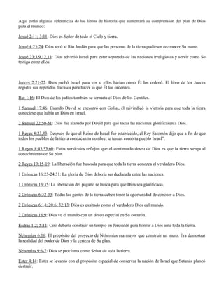 Aquí están algunas referencias de los libros de historia que aumentará su comprensión del plan de Dios
para el mundo:

Josué 2:11; 3:11: Dios es Señor de todo el Cielo y tierra.

Josué 4:23-24: Dios secó al Río Jordán para que las personas de la tierra pudiesen reconocer Su mano.

Josué 23:3,9,12,13: Dios advirtió Israel para estar separado de las naciones irreligiosas y servir como Su
testigo entre ellos.



Jueces 2:21-22: Dios probó Israel para ver si ellos harían cómo Él los ordenó. El libro de los Jueces
registra sus repetidos fracasos para hacer lo que Él los ordenara.

Rut 1:16: El Dios de los judíos también se tornaría el Dios de los Gentiles.

1 Samuel 17:46: Cuando David se encontró con Goliat, él reivindicó la victoria para que toda la tierra
conociese que había un Dios en Israel.

2 Samuel 22:50-51: Dios fue alabado por David para que todas las naciones glorificasen a Dios.

1 Reyes 8:23,43: Después de que el Reino de Israel fue establecido, el Rey Salomón dijo que a fin de que
todos los pueblos de la tierra conozcan tu nombre, te teman como tu pueblo Israel”.

1 Reyes 8:43,53,60: Estos versículos reflejan que el continuado deseo de Dios es que la tierra venga al
conocimiento de Su plan.

2 Reyes 19:15-19: La liberación fue buscada para que toda la tierra conozca el verdadero Dios.

1 Crónicas 16:23-24,31: La gloria de Dios debería ser declarada entre las naciones.

1 Crónicas 16:35: La liberación del pagano se busca para que Dios sea glorificado.

2 Crónicas 6:32-33: Todas las gentes de la tierra deben tener la oportunidad de conocer a Dios.

2 Crónicas 6:14; 20:6; 32:13: Dios es exaltado como el verdadero Dios del mundo.

2 Crónicas 16:9: Dios ve el mundo con un deseo especial en Su corazón.

Esdras 1:2; 5:11: Ciro debería construir un templo en Jerusalén para honrar a Dios ante toda la tierra.

Nehemías 6:16: El propósito del proyecto de Nehemías era mayor que construir un muro. Era demostrar
la realidad del poder de Dios y la certeza de Su plan.

Nehemías 9:6-7: Dios se proclama como Señor de toda la tierra.

Ester 4:14: Ester se levantó con el propósito especial de conservar la nación de Israel que Satanás planeó
destruir.
 