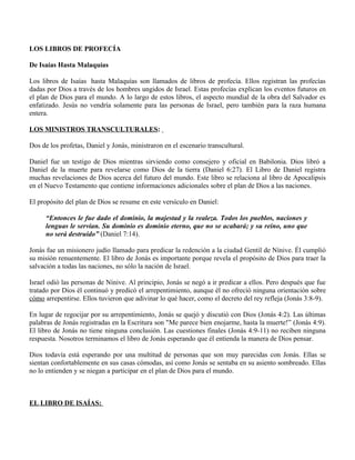 LOS LIBROS DE PROFECÍA

De Isaías Hasta Malaquías

Los libros de Isaías hasta Malaquías son llamados de libros de profecía. Ellos registran las profecías
dadas por Dios a través de los hombres ungidos de Israel. Estas profecías explican los eventos futuros en
el plan de Dios para el mundo. A lo largo de estos libros, el aspecto mundial de la obra del Salvador es
enfatizado. Jesús no vendría solamente para las personas de Israel, pero también para la raza humana
entera.

LOS MINISTROS TRANSCULTURALES:

Dos de los profetas, Daniel y Jonás, ministraron en el escenario transcultural.

Daniel fue un testigo de Dios mientras sirviendo como consejero y oficial en Babilonia. Dios libró a
Daniel de la muerte para revelarse como Dios de la tierra (Daniel 6:27). El Libro de Daniel registra
muchas revelaciones de Dios acerca del futuro del mundo. Este libro se relaciona al libro de Apocalipsis
en el Nuevo Testamento que contiene informaciones adicionales sobre el plan de Dios a las naciones.

El propósito del plan de Dios se resume en este versículo en Daniel:

      “Entonces le fue dado el dominio, la majestad y la realeza. Todos los pueblos, naciones y
      lenguas le servían. Su dominio es dominio eterno, que no se acabará; y su reino, uno que
      no será destruido” (Daniel 7:14).

Jonás fue un misionero judío llamado para predicar la redención a la ciudad Gentil de Nínive. Él cumplió
su misión renuentemente. El libro de Jonás es importante porque revela el propósito de Dios para traer la
salvación a todas las naciones, no sólo la nación de Israel.

Israel odió las personas de Nínive. Al principio, Jonás se negó a ir predicar a ellos. Pero después que fue
tratado por Dios él continuó y predicó el arrepentimiento, aunque él no ofreció ninguna orientación sobre
cómo arrepentirse. Ellos tuvieron que adivinar lo qué hacer, como el decreto del rey refleja (Jonás 3:8-9).

En lugar de regocijar por su arrepentimiento, Jonás se quejó y discutió con Dios (Jonás 4:2). Las últimas
palabras de Jonás registradas en la Escritura son "Me parece bien enojarme, hasta la muerte!” (Jonás 4:9).
El libro de Jonás no tiene ninguna conclusión. Las cuestiones finales (Jonás 4:9-11) no reciben ninguna
respuesta. Nosotros terminamos el libro de Jonás esperando que él entienda la manera de Dios pensar.

Dios todavía está esperando por una multitud de personas que son muy parecidas con Jonás. Ellas se
sientan confortablemente en sus casas cómodas, así como Jonás se sentaba en su asiento sombreado. Ellas
no lo entienden y se niegan a participar en el plan de Dios para el mundo.



EL LIBRO DE ISAÍAS:
 