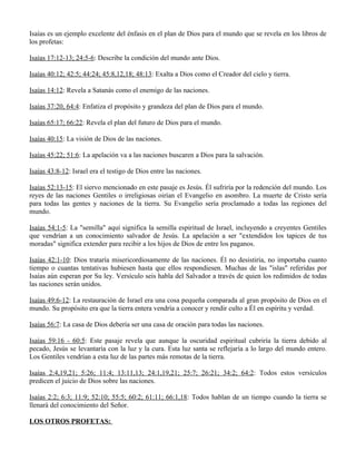 Isaías es un ejemplo excelente del énfasis en el plan de Dios para el mundo que se revela en los libros de
los profetas:

Isaías 17:12-13; 24:5-6: Describe la condición del mundo ante Dios.

Isaías 40:12; 42:5; 44:24; 45:8,12,18; 48:13: Exalta a Dios como el Creador del cielo y tierra.

Isaías 14:12: Revela a Satanás como el enemigo de las naciones.

Isaías 37:20, 64:4: Enfatiza el propósito y grandeza del plan de Dios para el mundo.

Isaías 65:17; 66:22: Revela el plan del futuro de Dios para el mundo.

Isaías 40:15: La visión de Dios de las naciones.

Isaías 45:22; 51:6: La apelación va a las naciones buscaren a Dios para la salvación.

Isaías 43:8-12: Israel era el testigo de Dios entre las naciones.

Isaías 52:13-15: El siervo mencionado en este pasaje es Jesús. Él sufriría por la redención del mundo. Los
reyes de las naciones Gentiles o irreligiosas oirían el Evangelio en asombro. La muerte de Cristo sería
para todas las gentes y naciones de la tierra. Su Evangelio sería proclamado a todas las regiones del
mundo.

Isaías 54:1-5: La "semilla" aquí significa la semilla espiritual de Israel, incluyendo a creyentes Gentiles
que vendrían a un conocimiento salvador de Jesús. La apelación a ser "extendidos los tapices de tus
moradas" significa extender para recibir a los hijos de Dios de entre los paganos.

Isaías 42:1-10: Dios trataría misericordiosamente de las naciones. Él no desistiría, no importaba cuanto
tiempo o cuantas tentativas hubiesen hasta que ellos respondiesen. Muchas de las "islas" referidas por
Isaías aún esperan por Su ley. Versículo seis habla del Salvador a través de quien los redimidos de todas
las naciones serán unidos.

Isaías 49:6-12: La restauración de Israel era una cosa pequeña comparada al gran propósito de Dios en el
mundo. Su propósito era que la tierra entera vendría a conocer y rendir culto a Él en espíritu y verdad.

Isaías 56:7: La casa de Dios debería ser una casa de oración para todas las naciones.

Isaías 59:16 - 60:5: Este pasaje revela que aunque la oscuridad espiritual cubriría la tierra debido al
pecado, Jesús se levantaría con la luz y la cura. Esta luz santa se reflejaría a lo largo del mundo entero.
Los Gentiles vendrían a esta luz de las partes más remotas de la tierra.

Isaías 2:4,19,21; 5:26; 11:4; 13:11,13; 24:1,19,21; 25:7; 26:21; 34:2; 64:2: Todos estos versículos
predicen el juicio de Dios sobre las naciones.

Isaías 2:2; 6:3; 11:9; 52:10; 55:5; 60:2; 61:11; 66:1,18: Todos hablan de un tiempo cuando la tierra se
llenará del conocimiento del Señor.

LOS OTROS PROFETAS:
 