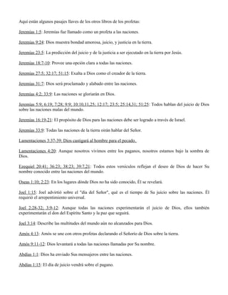 Aquí están algunos pasajes llaves de los otros libros de los profetas:

Jeremías 1:5: Jeremías fue llamado como un profeta a las naciones.

Jeremías 9:24: Dios muestra bondad amorosa, juicio, y justicia en la tierra.

Jeremías 23:5: La predicción del juicio y de la justicia a ser ejecutado en la tierra por Jesús.

Jeremías 18:7-10: Provee una opción clara a todas las naciones.

Jeremías 27:5; 32:17; 51:15: Exalta a Dios como el creador de la tierra.

Jeremías 31:7: Dios será proclamado y alabado entre las naciones.

Jeremías 4:2; 33:9: Las naciones se gloriarán en Dios.

Jeremías 5:9; 6:19; 7:28; 9:9; 10:10,11,25; 12:17; 23:5; 25:14,31; 51:25: Todos hablan del juicio de Dios
sobre las naciones malas del mundo.

Jeremías 16:19-21: El propósito de Dios para las naciones debe ser logrado a través de Israel.

Jeremías 33:9: Todas las naciones de la tierra oirán hablar del Señor.

Lamentaciones 3:37-39: Dios castigará al hombre para el pecado.

Lamentaciones 4:20: Aunque nosotros vivimos entre los paganos, nosotros estamos bajo la sombra de
Dios.

Ezequiel 20:41; 36:23; 38:23; 39:7,21: Todos estos versículos reflejan el deseo de Dios de hacer Su
nombre conocido entre las naciones del mundo.

Oseas 1:10; 2:23: En los lugares dónde Dios no ha sido conocido, Él se revelará.

Joel 1:15: Joel advirtió sobre el "día del Señor", qué es el tiempo de Su juicio sobre las naciones. Él
requirió el arrepentimiento universal.

Joel 2:28-32; 3:9-12: Aunque todas las naciones experimentarán el juicio de Dios, ellos también
experimentarán el don del Espíritu Santo y la paz que seguirá.

Joel 3:14: Describe las multitudes del mundo aún no alcanzados para Dios.

Amós 4:13: Amós se une con otros profetas declarando el Señorío de Dios sobre la tierra.

Amós 9:11-12: Dios levantará a todas las naciones llamadas por Su nombre.

Abdías 1:1: Dios ha enviado Sus mensajeros entre las naciones.

Abdías 1:15: El día de juicio vendrá sobre el pagano.
 
