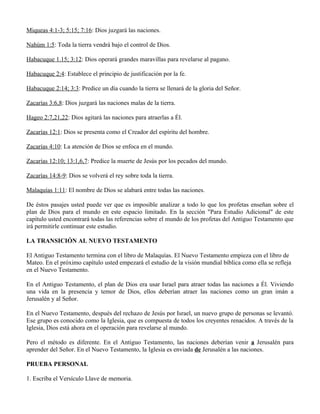 Miqueas 4:1-3; 5:15; 7:16: Dios juzgará las naciones.

Nahúm 1:5: Toda la tierra vendrá bajo el control de Dios.

Habacuque 1.15; 3:12: Dios operará grandes maravillas para revelarse al pagano.

Habacuque 2:4: Establece el principio de justificación por la fe.

Habacuque 2:14; 3:3: Predice un día cuando la tierra se llenará de la gloria del Señor.

Zacarías 3:6,8: Dios juzgará las naciones malas de la tierra.

Hageo 2:7,21,22: Dios agitará las naciones para atraerlas a Él.

Zacarías 12:1: Dios se presenta como el Creador del espíritu del hombre.

Zacarías 4:10: La atención de Dios se enfoca en el mundo.

Zacarías 12:10; 13:1,6,7: Predice la muerte de Jesús por los pecados del mundo.

Zacarías 14:8-9: Dios se volverá el rey sobre toda la tierra.

Malaquías 1:11: El nombre de Dios se alabará entre todas las naciones.

De éstos pasajes usted puede ver que es imposible analizar a todo lo que los profetas enseñan sobre el
plan de Dios para el mundo en este espacio limitado. En la sección "Para Estudio Adicional" de este
capítulo usted encontrará todas las referencias sobre el mundo de los profetas del Antiguo Testamento que
irá permitirle continuar este estudio.

LA TRANSICIÓN AL NUEVO TESTAMENTO

El Antiguo Testamento termina con el libro de Malaquías. El Nuevo Testamento empieza con el libro de
Mateo. En el próximo capítulo usted empezará el estudio de la visión mundial bíblica como ella se refleja
en el Nuevo Testamento.

En el Antiguo Testamento, el plan de Dios era usar Israel para atraer todas las naciones a Él. Viviendo
una vida en la presencia y temor de Dios, ellos deberían atraer las naciones como un gran imán a
Jerusalén y al Señor.

En el Nuevo Testamento, después del rechazo de Jesús por Israel, un nuevo grupo de personas se levantó.
Ese grupo es conocido como la Iglesia, que es compuesta de todos los creyentes renacidos. A través de la
Iglesia, Dios está ahora en el operación para revelarse al mundo.

Pero el método es diferente. En el Antiguo Testamento, las naciones deberían venir a Jerusalén para
aprender del Señor. En el Nuevo Testamento, la Iglesia es enviada de Jerusalén a las naciones.

PRUEBA PERSONAL

1. Escriba el Versículo Llave de memoria.
 