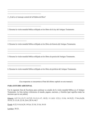_____________________________________________________________________________________
_____________________________________________________________________________________
_____________________________________

2. ¿Cuál es el mensaje central de la Palabra de Dios?

_____________________________________________________________________________________
_____________________________________________________________________________________
_____________________________________

3. Resuma la visión mundial bíblica reflejada en los libros de la ley del Antiguo Testamento.

_____________________________________________________________________________________
_____________________________________________________________________________________
_____________________________________________________________________________________
_____________________

4. Resuma la visión mundial bíblica reflejada en los libros de historia del Antiguo Testamento.

_____________________________________________________________________________________
_____________________________________________________________________________________
_____________________________________

5. Resuma la visión mundial bíblica reflejada en los libros de poesía del Antiguo Testamento.

_____________________________________________________________________________________
_____________________________________________________________________________________
_____________________________________

6. Resuma la visión mundial bíblica reflejada en los libros de profecía del Antiguo Testamento.

_____________________________________________________________________________________
_____________________________________________________________________________________
_____________________________________

                  (Las respuestas se encuentran al final del último capítulo en este manual.)

PARA ESTUDIO ADICIONAL

Use la siguiente lista de Escrituras para continuar su estudio de la visión mundial bíblica en el Antiguo
Testamento. La lista incluye referencias al mundo, pagano, naciones, y Gentiles [qué significa todas las
naciones que no son judías].

Génesis: 6:5-7,11-13,17; 8:17,22; 9:1-2,11-17; 10:32; 11:1,8,9; 12:2,3; 13:16; 14:19,22; 17:4-6,16,20;
18:18; 21:13,18; 22:18; 26:4; 28:14; 46:3

Éxodo: 8:22; 9:14,16,29; 19:5,6; 32:10; 33:16; 34:10

Levítico: 20:23
 