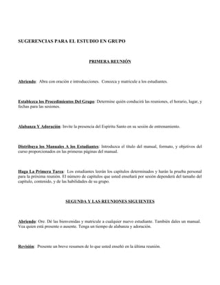 SUGERENCIAS PARA EL ESTUDIO EN GRUPO



                                       PRIMERA REUNIÓN



Abriendo: Abra con oración e introducciones. Conozca y matricule a los estudiantes.



Establezca los Procedimientos Del Grupo: Determine quién conducirá las reuniones, el horario, lugar, y
fechas para las sesiones.



Alabanza Y Adoración: Invite la presencia del Espíritu Santo en su sesión de entrenamiento.



Distribuya los Manuales A los Estudiantes: Introduzca el título del manual, formato, y objetivos del
curso proporcionados en las primeras páginas del manual.



Haga La Primera Tarea: Los estudiantes leerán los capítulos determinados y harán la prueba personal
para la próxima reunión. El número de capítulos que usted enseñará por sesión dependerá del tamaño del
capítulo, contenido, y de las habilidades de su grupo.



                          SEGUNDA Y LAS REUNIONES SIGUIENTES



Abriendo: Ore. Dé las bienvenidas y matricule a cualquier nuevo estudiante. También dales un manual.
Vea quien está presente o ausente. Tenga un tiempo de alabanza y adoración.



Revisión: Presente un breve resumen de lo que usted enseñó en la última reunión.
 