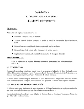 Capítulo Cinco

                             EL MUNDO EN LA PALABRA:

                                EL NUEVO TESTAMENTO


OBJETIVOS:

Al concluir este capítulo usted será capaz de:

        Escribir el Versículo Llave de memoria.

           Explicar cómo el plan de Dios para el mundo se reveló en los anuncios del nacimiento de
           Jesús.

        Resumir la visión mundial de Jesús como mostrado por Su conducta.

        Resumir lo que Jesús enseñó sobre el mundo y Su misión para él.

        Explicar la importancia de la cruz de Jesús en el plan de Dios para el mundo.

VERSÍCULO LLAVE:

      “Yo te he glorificado en la tierra, habiendo acabado la obra que me has dado que hiciera”
      (Juan 17:4).

LA INTRODUCCIÓN

Este capítulo continúa el estudio del mundo como él se presenta en la Palabra de Dios. Explica la visión
bíblica del mundo revelada en el Nuevo Testamento. Desde el anuncio del nacimiento de Jesús a través de
Su vida, muerte, y resurrección, el Nuevo Testamento da énfasis al mundo.

El mismo énfasis continúa después del retorno de Jesús al Cielo cuando la Iglesia fue enviada a alcanzar
todas las naciones con el Evangelio. Usted estudiará "La Iglesia En El Mundo" en el capítulo siguiente.

LOS ANUNCIOS DEL NACIMIENTO DE JESÚS

El primero anuncio del nacimiento de Jesús registrado en el Nuevo Testamento fue hecho por un ángel a
una mujer nombrada María que era una virgen. Lea sobre esto en Lucas 1.

La venida de Jesús al mundo era parte del plan de Dios revelada en el Antiguo Testamento. María dijo
que el Salvador estaba viniendo...
 