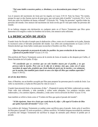 “Tal como habló a nuestros padres; a Abraham y a su descendencia para siempre” (Lucas
     1:55).

Lea el anuncio del nacimiento de Jesús por los ángeles en Lucas 2:10-14. Note las frases "No temáis,
porque he aquí os doy buenas nuevas de gran gozo, que será para todo el pueblo” (versículo 10) y "en la
tierra paz entre los hombres de buena voluntad!” (Versículo 14). "Todas las personas" significa todas las
personas del mundo. Este anuncio del nacimiento de Jesús revela que Él vino para todas las personas del
mundo.

Si no hubiese ninguna otra declaración en cualquier parte en el Nuevo Testamento que Dios quiso
demostrar el Evangelio a todos los hombres de la tierra, este anuncio sería suficiente.

LA DEDICACIÓN DE JESÚS
Cuando Jesús fue llevado al templo para la dedicación a Dios, como era el costumbre en la judía, Simeón
lo reconoció como el Salvador prometido del mundo. Lea sobre esto acontecimiento en Lucas 2:25-32.
Simeón declaró que Jesús había venido para reconciliar el hombre con Dios. Él dijo:

     “Que has preparado en presencia de todos los pueblos: luz para revelación de las naciones
     y gloria de tu pueblo Israel” (Lucas 2:31-32).

Otra profecía del Nuevo Testamento acerca de la misión de Jesús al mundo se dio después por Caifás, el
Sumo Sacerdote de la fe judía. Él dijo:

     “Ni consideráis que os conviene que un solo hombre muera por el pueblo, y no que
     perezca toda la nación. Pero esto no lo dijo de sí mismo; sino que, como era el sumo
     sacerdote de aquel año, profetizó que Jesús había de morir por la nación; y no solamente
     por la nación, sino también para reunir en uno a los hijos de Dios que estaban esparcidos”
     (Juan 11:50-52).

JUAN EL BAUTISTA

Juan, el Bautista, era un hombre escogido por Dios para preparar las personas para la venida de Jesús. Lea
sobre su nacimiento y el plan de Dios para Su vida en Lucas 1.

Cuando Juan presentó Jesús a las personas, él dijo "...Preparad el camino del Señor; enderezad sus sendas.
Todo valle será rellenado, y toda montaña y colina serán rebajadas. Los senderos torcidos serán
enderezados; y los caminos ásperos, allanados; y toda carne verá la salvación de Dios" (Lucas 3:3-6).

Juan también se refirió a Jesús como el "Cordero de Dios que quita el pecado del mundo":

     “Al día siguiente, Juan vio a Jesús que venía hacia él y dijo: --¡He aquí el Cordero de Dios
     que quita el pecado del mundo!” (Juan 1:29).

Los corderos del Antiguo Testamento se usaban como sacrificios para el pecado. Jesús sería el sacrificio
de Dios para el pecado. Él sería un perfecto, y último sacrificio. No habría ninguna necesidad de continuar
la práctica del Antiguo Testamento de sacrificar la sangre de animales para obtener el perdón por el
pecado.
 