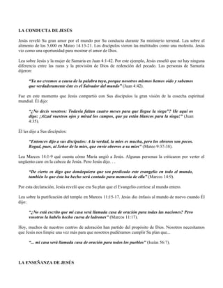 LA CONDUCTA DE JESÚS

Jesús reveló Su gran amor por el mundo por Su conducta durante Su ministerio terrenal. Lea sobre el
alimento de los 5,000 en Mateo 14:13-21. Los discípulos vieron las multitudes como una molestia. Jesús
vio como una oportunidad para mostrar el amor de Dios.

Lea sobre Jesús y la mujer de Samaria en Juan 4:1-42. Por este ejemplo, Jesús enseñó que no hay ninguna
diferencia entre las razas y la provisión de Dios de redención del pecado. Las personas de Samaria
dijeron:

      “Ya no creemos a causa de la palabra tuya, porque nosotros mismos hemos oído y sabemos
      que verdaderamente éste es el Salvador del mundo” (Juan 4:42).

Fue en este momento que Jesús compartió con Sus discípulos la gran visión de la cosecha espiritual
mundial. Él dijo:

      “¿No decís vosotros: Todavía faltan cuatro meses para que llegue la siega"? He aquí os
      digo: ¡Alzad vuestros ojos y mirad los campos, que ya están blancos para la siega!” (Juan
      4:35).

Él les dijo a Sus discípulos:

      “Entonces dijo a sus discípulos: A la verdad, la mies es mucha, pero los obreros son pocos.
      Rogad, pues, al Señor de la mies, que envíe obreros a su mies" (Mateo 9:37-38).

Lea Marcos 14:1-9 qué cuenta cómo María ungió a Jesús. Algunas personas la criticaron por verter el
ungüento caro en la cabeza de Jesús. Pero Jesús dijo. . .

      “De cierto os digo que dondequiera que sea predicado este evangelio en todo el mundo,
      también lo que ésta ha hecho será contado para memoria de ella” (Marcos 14:9).

Por esta declaración, Jesús reveló que era Su plan que el Evangelio corriese al mundo entero.

Lea sobre la purificación del templo en Marcos 11:15-17. Jesús dio énfasis al mundo de nuevo cuando Él
dijo:

      “¿No está escrito que mi casa será llamada casa de oración para todas las naciones? Pero
      vosotros la habéis hecho cueva de ladrones" (Marcos 11:17).

Hoy, muchos de nuestros centros de adoración han partido del propósito de Dios. Nosotros necesitamos
que Jesús nos limpie una vez más para que nosotros pudiéramos cumplir Su plan que...

      “... mi casa será llamada casa de oración para todos los pueblos" (Isaías 56:7).



LA ENSEÑANZA DE JESÚS
 