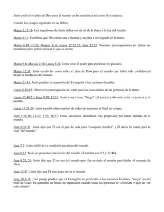 Jesús enfatizó el plan de Dios para el mundo en Su enseñanza así como Su conducta.

Estudie los pasajes siguientes en su Biblia:

Mateo 5:13-16: Los seguidores de Jesús deben ser de sal de la tierra y la luz del mundo.

Mateo 6:10: Confirma que Dios tiene una voluntad y un plan a ser logrado en la tierra.

Mateo 6:19; 16:26; Marcos 8:36; Lucas 12:22-32; Juan 12:25: Nuestras preocupaciones no deben ser
mundanas pero deben enfocar lo que es eterno.



Mateo 9:6; Marcos 2:10; Lucas 5:24: Jesús tiene el poder para perdonar los pecados.

Mateo 13:35: Jesús reveló las cosas sobre el plan de Dios para el mundo que había sido confidencial
desde la fundación del mundo.

Mateo 21:43: Jesús predice la expansión del Evangelio a las naciones Gentiles.

Lucas 4:18-19: Observe la preocupación de Jesús para las necesidades de las personas de la tierra.

Lucas 12:49-51; Juan 9:39; 12:31: Jesús vino a traer "fuego" (el juicio) y división entre la justicia y el
pecado.

Lucas 13:28-29: Jesús enseñó sobre reunión de todas las naciones al final de tiempo.

Juan 3:16-18; 12:47; 17:6; 18:37: Estos versículos identifican Sus propósitos por haber entrado en el
mundo.

Juan 6:33-51: Jesús dijo que Él era el pan de vida para "cualquier hombre" y Él daría Su carne para la
vida "del mundo.”

.

Juan 7:7: Jesús habló de la condición pecadora del mundo.

Juan 8:12: Jesús se presentó como la luz del mundo. (También vea 9:5 y 12:46).

Juan 8:23, 26: Jesús dijo que Él no era del mundo pero fue enviado al mundo para hablar el mensaje de
Dios.

Juan 12:47: Jesús dijo que Él vino para salvar el mundo.

Juan 10:1-16: Este pasaje predice que el Evangelio se predicaría a las naciones Gentiles, "oveja" no del
redil de Israel. Se quitarían las líneas de separación cuando todas las personas se volviesen ovejas de “un
solo rebaño".
 