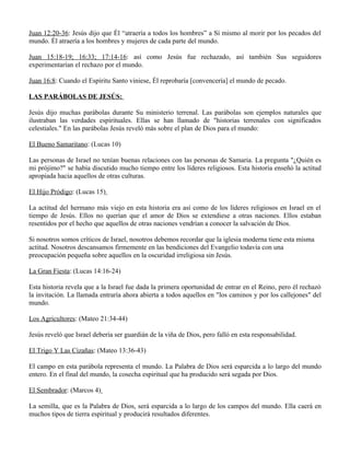 Juan 12:20-36: Jesús dijo que Él “atraería a todos los hombres” a Sí mismo al morir por los pecados del
mundo. Él atraería a los hombres y mujeres de cada parte del mundo.

Juan 15:18-19; 16:33; 17:14-16: así como Jesús fue rechazado, así también Sus seguidores
experimentarían el rechazo por el mundo.

Juan 16:8: Cuando el Espíritu Santo viniese, Él reprobaría [convencería] el mundo de pecado.

LAS PARÁBOLAS DE JESÚS:

Jesús dijo muchas parábolas durante Su ministerio terrenal. Las parábolas son ejemplos naturales que
ilustraban las verdades espirituales. Ellas se han llamado de "historias terrenales con significados
celestiales." En las parábolas Jesús reveló más sobre el plan de Dios para el mundo:

El Bueno Samaritano: (Lucas 10)

Las personas de Israel no tenían buenas relaciones con las personas de Samaria. La pregunta "¿Quién es
mi prójimo?" se había discutido mucho tiempo entre los líderes religiosos. Esta historia enseñó la actitud
apropiada hacia aquellos de otras culturas.

El Hijo Pródigo: (Lucas 15)

La actitud del hermano más viejo en esta historia era así como de los líderes religiosos en Israel en el
tiempo de Jesús. Ellos no querían que el amor de Dios se extendiese a otras naciones. Ellos estaban
resentidos por el hecho que aquellos de otras naciones vendrían a conocer la salvación de Dios.

Si nosotros somos críticos de Israel, nosotros debemos recordar que la iglesia moderna tiene esta misma
actitud. Nosotros descansamos firmemente en las bendiciones del Evangelio todavía con una
preocupación pequeña sobre aquellos en la oscuridad irreligiosa sin Jesús.

La Gran Fiesta: (Lucas 14:16-24)

Esta historia revela que a la Israel fue dada la primera oportunidad de entrar en el Reino, pero él rechazó
la invitación. La llamada entraría ahora abierta a todos aquellos en "los caminos y por los callejones" del
mundo.

Los Agricultores: (Mateo 21:34-44)

Jesús reveló que Israel debería ser guardián de la viña de Dios, pero falló en esta responsabilidad.

El Trigo Y Las Cizañas: (Mateo 13:36-43)

El campo en esta parábola representa el mundo. La Palabra de Dios será esparcida a lo largo del mundo
entero. En el final del mundo, la cosecha espiritual que ha producido será segada por Dios.

El Sembrador: (Marcos 4)

La semilla, que es la Palabra de Dios, será esparcida a lo largo de los campos del mundo. Ella caerá en
muchos tipos de tierra espiritual y producirá resultados diferentes.
 