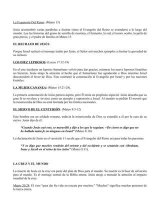 La Expansión Del Reino: (Mateo 13)

Jesús acostumbró varias parábolas a ilustrar cómo el Evangelio del Reino se extendería a lo largo del
mundo. Lea las historias del grano de semilla de mostaza, el fermento, la red, el tesoro oculto, la perla de
gran precio, y el padre de familia en Mateo 13.

EL RECHAZO DE JESÚS

Porque Israel rechazó el mensaje traído por Jesús, el Señor usó muchos ejemplos a ilustrar la gravedad de
su rechazo.

LOS DIEZ LEPROSOS: (Lucas 17:12-19)

En el este incidente un leproso Samaritano volvió para dar gracias, mientras los nueve leprosos Israelitas
no hicieron. Jesús atrajo la atención al hecho que el Samaritano fue agradecido a Dios mientras Israel
desconsideró el favor de Dios. Esto contrastó la contestación al Evangelio por Israel y por las naciones
Gentiles.

LA MUJER CANANEA: (Mateo 15:21-28)

La primera contestación de Jesús parecía áspera, pero Él tenía un propósito especial. Jesús deseaba que su
gran fe se revelase y sirviese como un ejemplo y reprensión a Israel. Al atender su pedido Él mostró que
la misericordia de Dios no está limitada por los límites nacionales.

EL SIERVO DE EL CENTURIÓN: (Mateo 8:5-12)

Este hombre era un soldado romano, todavía la misericordia de Dios se extendió a él por la cura de su
siervo. Jesús dijo de él:

      “Cuando Jesús oyó esto, se maravilló y dijo a los que le seguían: --De cierto os digo que no
      he hallado tanta fe en ninguno en Israel” (Mateo 8:10).

La declaración de Jesús en el versículo 11 revela que el Evangelio del Reino era para todas las personas:

      “Y os digo que muchos vendrán del oriente y del occidente y se sentarán con Abraham,
      Isaac y Jacob en el reino de los cielos” (Mateo 8:11).



LA CRUZ Y EL MUNDO

La muerte de Jesús en la cruz era parte del plan de Dios para el mundo. Su muerte es la base de salvación
para el mundo. Es el mensaje central de la Biblia entera. Jesús atrajo a menudo la atención al impacto
mundial de la cruz:

Mateo 20:28: Él vino "para dar Su vida en rescate por muchos." "Muchos" significa muchas personas de
la tierra entera.
 