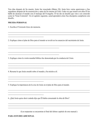 Tres días después de Su muerte, Jesús fue resucitado (Mateo 28). Jesús hizo varias apariciones a Sus
seguidores después de Su resurrección y antes de Su retorno al Cielo. Cada vez que reunió con ellos Él les
habló de alcanzar el mundo con el mensaje del Evangelio. Él les dio un desafío que vino a ser conocido
como la "Gran Comisión". En el capítulo siguiente, usted aprenderá cómo Sus discípulos cumplieron este
desafío.

PRUEBA PERSONAL

1. Escriba el Versículo Llave de memoria.

_____________________________________________________________________________________
_____________________________________________________________________________________
_____________________________________

2. Explique cómo el plan de Dios para el mundo se reveló en los anuncios del nacimiento de Jesús.

_____________________________________________________________________________________
_____________________________________________________

_____________________________________________________________________________________
_____________________________________________________

3. Explique cómo la visión mundial bíblica fue demostrada por la conducta de Cristo.

_____________________________________________________________________________________
_____________________________________________________________________________________
_____________________________________

4. Resuma lo que Jesús enseñó sobre el mundo y Su misión a él.

_____________________________________________________________________________________
_____________________________________________________________________________________
_____________________________________

5. Explique la importancia de la cruz de Jesús en el plan de Dios para el mundo.

_____________________________________________________________________________________
_____________________________________________________________________________________
_____________________________________

6. ¿Qué Jesús quiso decir cuándo dijo que Él había consumado la obra de Dios?

_____________________________________________________________________________________
_____________________________________________________________________________________
_____________________________________

                (Las respuestas se encuentran al final del último capítulo de este manual.)

PARA ESTUDIO ADICIONAL
 