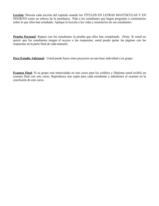 Lección: Discuta cada sección del capítulo usando los TÍTULOS EN LETRAS MAYÚSCULAS Y EN
NEGRITO como un esbozo de la enseñanza. Pida a los estudiantes que hagan preguntas o comentarios
sobre lo que ellos han estudiado. Aplique la lección a las vidas y ministerios de sus estudiantes.



Prueba Personal: Repase con los estudiantes la prueba que ellos han completado. (Nota: Si usted no
quiere que los estudiantes tengan el acceso a las respuestas, usted puede quitar las páginas con las
respuestas en la parte final de cada manual).



Para Estudio Adicional: Usted puede hacer estos proyectos en una base individual o en grupo.



Examen Final: Si su grupo está matriculado en este curso para los créditos y Diploma usted recibió un
examen final con este curso. Reproduzca una copia para cada estudiante y administre el examen en la
conclusión de este curso.
 