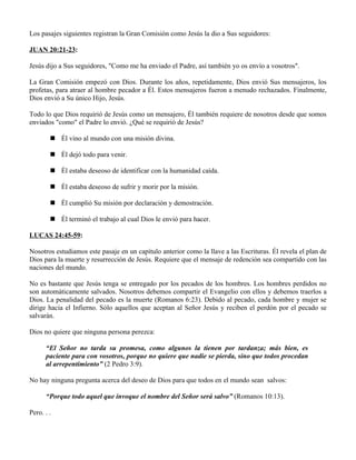 Los pasajes siguientes registran la Gran Comisión como Jesús la dio a Sus seguidores:

JUAN 20:21-23:

Jesús dijo a Sus seguidores, "Como me ha enviado el Padre, así también yo os envío a vosotros".

La Gran Comisión empezó con Dios. Durante los años, repetidamente, Dios envió Sus mensajeros, los
profetas, para atraer al hombre pecador a Él. Estos mensajeros fueron a menudo rechazados. Finalmente,
Dios envió a Su único Hijo, Jesús.

Todo lo que Dios requirió de Jesús como un mensajero, Él también requiere de nosotros desde que somos
enviados "como" el Padre lo envió. ¿Qué se requirió de Jesús?

         Él vino al mundo con una misión divina.

         Él dejó todo para venir.

         Él estaba deseoso de identificar con la humanidad caída.

         Él estaba deseoso de sufrir y morir por la misión.

         Él cumplió Su misión por declaración y demostración.

         Él terminó el trabajo al cual Dios le envió para hacer.

LUCAS 24:45-59:

Nosotros estudiamos este pasaje en un capítulo anterior como la llave a las Escrituras. Él revela el plan de
Dios para la muerte y resurrección de Jesús. Requiere que el mensaje de redención sea compartido con las
naciones del mundo.

No es bastante que Jesús tenga se entregado por los pecados de los hombres. Los hombres perdidos no
son automáticamente salvados. Nosotros debemos compartir el Evangelio con ellos y debemos traerlos a
Dios. La penalidad del pecado es la muerte (Romanos 6:23). Debido al pecado, cada hombre y mujer se
dirige hacia el Infierno. Sólo aquellos que aceptan al Señor Jesús y reciben el perdón por el pecado se
salvarán.

Dios no quiere que ninguna persona perezca:

      “El Señor no tarda su promesa, como algunos la tienen por tardanza; más bien, es
      paciente para con vosotros, porque no quiere que nadie se pierda, sino que todos procedan
      al arrepentimiento” (2 Pedro 3:9).

No hay ninguna pregunta acerca del deseo de Dios para que todos en el mundo sean salvos:

      “Porque todo aquel que invoque el nombre del Señor será salvo” (Romanos 10:13).

Pero. . .
 