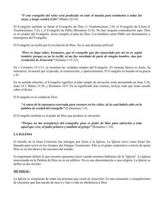 “Y este evangelio del reino será predicado en todo el mundo para testimonio a todas las
      razas, y luego vendrá el fin” (Mateo 24:14).

El Evangelio también se llama el Evangelio de Dios (1 Tesalonicenses 2:9), el Evangelio de Cristo (1
Tesalonicenses 3:2), y el Evangelio de Pablo (Romanos 2:16). No hay ninguna contradicción aquí. Dios
es el creador del Evangelio. Jesús cumplió el plan de Dios. Los hombres como Pablo son destinatarios y
mensajeros del Evangelio.

El Evangelio se recibe por la revelación de Dios. No es una doctrina artificial:

      “Pero os hago saber, hermanos, que el evangelio que fue anunciado por mí no es según
      hombre; porque yo no lo recibí, ni me fue enseñado de parte de ningún hombre, sino por
      revelación de Jesucristo” (Gálatas 1:11-12).

En 1 Corintios 15:1-11, se resumen las verdades simples del Evangelio. El mensaje básico es Jesús, Su
ministerio, la muerte por el pecado, la resurrección, y aparecimientos. El Evangelio es basado en la gracia
y fe.

En su sentido estrecho, el Evangelio significa el plan simple de salvación como presentado en Juan 3:16,
Juan 14:1, Mateo 11:28, y Romanos 10:9. En su significado más extenso, incluye todo que Jesús enseñó
sobre el Reino.

El Evangelio es la verdad de Dios:

      “A causa de la esperanza reservada para vosotros en los cielos, de la cual habéis oído en la
      palabra de verdad del evangelio” (Colosenses 1:5).

El Evangelio también es el poder de Dios que produce la salvación:

      “Porque no me avergüenzo del evangelio; pues es poder de Dios para salvación a todo
      aquel que cree, al judío primero y también al griego” (Romanos 1:16).

LA IGLESIA

El desafío de la Gran Comisión fue entregue por Jesús a la Iglesia. La Iglesia sirve como Israel fue
llamado para servir en los tiempos del Antiguo Testamento. Ella es el grupo corporativo a través de quien
Dios se revela ahora a las naciones del mundo.

Es importante definir lo que nosotros queremos decir cuando nosotros hablamos de la "Iglesia". La Iglesia
mencionada en la Palabra de Dios no es un edificio. No es una denominación o una religión. La Iglesia se
define en dos niveles:

MUNDIAL:

La Iglesia es compuesta de todas las personas que creen en Jesucristo. Es una comunión o compañerismo
de creyentes que han nacido de nuevo y han vivido en obediencia a Dios.
 