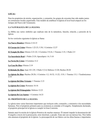 LOCAL:

Para los propósitos de misión, organización, y comunión, los grupos de creyentes han sido atados juntos
en comuniones locales organizadas. Este modelo de establecer la Iglesia al nivel local empezó en los
tiempos del Nuevo del Testamento.

LA NATURALEZA DE LA IGLESIA

La Biblia usa varios símbolos que explican más de la naturaleza, función, relación, y posición de la
Iglesia.

En los versículos siguientes la Iglesia se llama:

Un Nuevo Hombre: Efesios 2:14-15

El Cuerpo de Cristo: Efesios 1:22-23; 5:30; 1 Corintios 12:27

El Templo De Dios: Efesios 2:21-22; 1 Corintios 3:9,16; 1 Timoteo 3:15; 1 Pedro 2:5

Un Sacerdocio Real: 1 Pedro 2:5,9; Apocalipsis 1:6; 5:10

La Novia De Cristo: 2 Corintios 11:2

La Casa De Dios: Efesios 2:19

El Rebaño De Dios: Juan 10:1-29; 1 Pedro 5:3-4; Hebreos 13:20; Hechos 20:28

La Iglesia De Dios: Hechos 20:28; 1 Corintios 1:2; 10:32; 11:22; 15:9; 1 Timoteo 3:5; 1 Tesalonicenses
2:14

La Iglesia Del Dios Viviente: 1 Timoteo 3:15

La Iglesia De Cristo: Romanos 16:16

La Iglesia Del Primogénito: Hebreos 12:23

La Iglesia De Los Santos: 1 Corintios 14:33

EL PROPÓSITO DE LA IGLESIA

La iglesia tiene varias funciones importantes que incluyen culto, comunión, y ministerio a las necesidades
humanas. Pero el propósito primario para su existencia es extender el Evangelio. Simplemente declarado,
el propósito principal de la Iglesia es cumplir la Gran Comisión.

Satanás atacó la misión de la Iglesia Primitiva de muchas maneras. Él intentó impedir la diseminación del
Evangelio a través de la persecución, error doctrinal, y pecado. Éstas aún son sus tácticas hoy. Pero había
otra amenaza al propósito de la Iglesia: La preocupación de sus líderes con las obras buenas e importantes
 