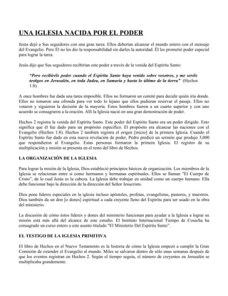 UNA IGLESIA NACIDA POR EL PODER
Jesús dejó a Sus seguidores con una gran tarea. Ellos deberían alcanzar el mundo entero con el mensaje
del Evangelio. Pero Él no les dio la responsabilidad sin darles la autoridad. Él les prometió poder especial
para lograr la tarea.

Jesús dijo que Sus seguidores recibirían este poder a través de la venida del Espíritu Santo:

      “Pero recibiréis poder cuando el Espíritu Santo haya venido sobre vosotros, y me seréis
      testigos en Jerusalén, en toda Judea, en Samaria y hasta lo último de la tierra” (Hechos
      1:8).

A once hombres fue dada una tarea imposible. Ellos no formaron un comité para decidir quién iría donde.
Ellos no tomaron una ofrenda para ver todo lo lejano que ellos pudieran reservar el pasaje. Ellos no
votaron y siguieron la decisión de la mayoría. Estos hombres fueron a un cuarto superior y con uno
acuerdo se consagraron a la oración. Allí la Iglesia nació en una gran demostración de poder.

Hechos 2 registra la venida del Espíritu Santo. Este poder del Espíritu Santo era un poder dirigido. Esto
significa que él fue dado para un propósito específico. El propósito era alcanzar las naciones con el
Evangelio (Hechos 1:8). Hechos 2 también registra el origen [inicio] de la primera Iglesia. Cuando el
Espíritu Santo fue dado en esta nueva revelación de poder, Pedro predicó un sermón que produjo 3,000
que respondieron al Evangelio. Estas personas formaron la primera Iglesia. El registro de su
multiplicación y misión se presenta en el resto del libro de Hechos.

LA ORGANIZACIÓN DE LA IGLESIA

Para lograr la misión de la Iglesia, Dios estableció principios básicos de organización. Los miembros de la
Iglesia se relacionan entre si como hermanos y hermanas espirituales. Ellos se llaman "El Cuerpo de
Cristo”, de lo cual Jesús es la cabeza. La Iglesia debe trabajar en unidad como un cuerpo humano. Ella
debe funcionar bajo la dirección de la dirección del Señor Jesucristo.

Dios pone líderes especiales en la iglesia incluso apóstoles, profetas, evangelistas, pastores, y maestros.
Dios también da un don [o dones] espiritual a cada creyente lleno del Espíritu para ser usado en la obra
del ministerio.

La discusión de cómo éstos líderes y dones del ministerio funcionan para ayudar a la Iglesia a lograr su
misión está más allá del alcance de este estudio. El Instituto Internacional Tiempo de Cosecha ha
consagrado un curso entero a este asunto titulado "El Ministerio Del Espíritu Santo”.

EL TESTIGO DE LA IGLESIA PRIMITIVA

El libro de Hechos en el Nuevo Testamento es la historia de cómo la Iglesia empezó a cumplir la Gran
Comisión de extender el Evangelio al mundo. Miles se salvaron dentro de sólo unas semanas después de
que los eventos registran en Hechos 2. Según el tiempo seguía, el número de creyentes en Jerusalén se
multiplicaba grandemente.
 