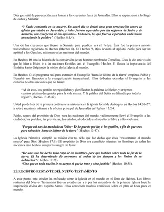 Dios permitió la persecución para forzar a los creyentes fuera de Jerusalén. Ellos se esparcieron a lo largo
de Judea y Samaria:

      “Y Saulo consentía en su muerte. En aquel día se desató una gran persecución contra la
      iglesia que estaba en Jerusalén, y todos fueron esparcidos por las regiones de Judea y de
      Samaria, con excepción de los apóstoles... Entonces, los que fueron esparcidos anduvieron
      anunciando la palabra” (Hechos 8:1,4).

Uno de los creyentes que fueron a Samaria para predicar era el Felipe. Ésta fue la primera misión
transcultural registrada en Hechos (Hechos 8). En Hechos 9, Dios levantó al Apóstol Pablo para ser un
apóstol a los Gentiles, misionero a las naciones del mundo.

En Hechos 10 está la historia de la conversión de un hombre nombrado Cornelius. Dios le dio una visión
que lo hizo a Pedro ir a las naciones Gentiles con el Evangelio. Hechos 11 ilustra la importancia del
Espíritu Santo dirigiendo la misión de la Iglesia al mundo.

En Hechos 13, el programa real para extender el Evangelio "hasta lo último de la tierra" empieza. Pablo y
Bernabé son llamados a la evangelización transcultural. Ellos deberían extender el Evangelio a las
culturas de otras naciones que no Israel:

      “Al oír esto, los gentiles se regocijaban y glorificaban la palabra del Señor, y creyeron
      cuantos estaban designados para la vida eterna. Y la palabra del Señor se difundía por toda la
      región” (Hechos 13:48,49).

Usted puede leer de la primera conferencia misionera en la iglesia local de Antioquía en Hechos 14:26-27,
y sobre su primer informe a la oficina principal de Jerusalén en Hechos 15:2-4.

Pablo, seguro del propósito de Dios para las naciones del mundo, valientemente llevó el Evangelio a las
ciudades, los pueblos, las provincias, los estados, al educado e al inculto, al libre y a los esclavos:

      “Porque así nos ha mandado el Señor: Te he puesto por luz a los gentiles, a fin de que seas
      para salvación hasta lo último de la tierra” (Hechos 13:47).

La Iglesia Primitiva cumplió su misión con tal celo que fue dicho que ellos "trastornaron el mundo
entero" para Dios (Hechos 17:6). El propósito de Dios era cumplido mientras los hombres de todas las
naciones eran hechos uno por la sangre de Jesús:

      “De uno solo ha hecho toda raza de los hombres, para que habiten sobre toda la faz de la
      tierra. El ha determinado de antemano el orden de los tiempos y los límites de su
      habitación” (Hechos 17:26).
      “Sino que en toda nación le es acepto el que le teme y obra justicia” (Hechos 10:35).

EL REGISTRO RESTANTE DEL NUEVO TESTAMENTO

A este punto, esta lección ha enfocado sobre la Iglesia en el mundo en el libro de Hechos. Los libros
restantes del Nuevo Testamento fueron escribieron a y por los miembros de la primera Iglesia bajo la
inspiración divina del Espíritu Santo. Ellos contienen muchos versículos sobre el plan de Dios para el
mundo.
 