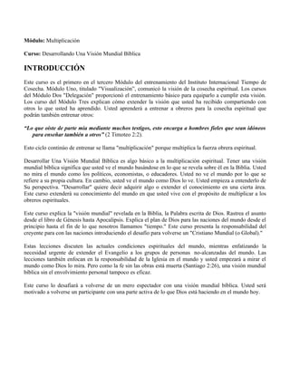 Módulo: Multiplicación

Curso: Desarrollando Una Visión Mundial Bíblica

INTRODUCCIÓN
Este curso es el primero en el tercero Módulo del entrenamiento del Instituto Internacional Tiempo de
Cosecha. Módulo Uno, titulado "Visualización”, comunicó la visión de la cosecha espiritual. Los cursos
del Módulo Dos "Delegación" proporcionó el entrenamiento básico para equiparlo a cumplir esta visión.
Los curso del Módulo Tres explican cómo extender la visión que usted ha recibido compartiendo con
otros lo que usted ha aprendido. Usted aprenderá a entrenar a obreros para la cosecha espiritual que
podrán también entrenar otros:

“Lo que oíste de parte mía mediante muchos testigos, esto encarga a hombres fieles que sean idóneos
   para enseñar también a otros” (2 Timoteo 2:2).

Esto ciclo continúo de entrenar se llama "multiplicación" porque multiplica la fuerza obrera espiritual.

Desarrollar Una Visión Mundial Bíblica es algo básico a la multiplicación espiritual. Tener una visión
mundial bíblica significa que usted ve el mundo basándose en lo que se revela sobre él en la Biblia. Usted
no mira el mundo como los políticos, economistas, o educadores. Usted no ve el mundo por lo que se
refiere a su propia cultura. En cambio, usted ve el mundo como Dios lo ve. Usted empieza a entenderlo de
Su perspectiva. "Desarrollar" quiere decir adquirir algo o extender el conocimiento en una cierta área.
Este curso extenderá su conocimiento del mundo en que usted vive con el propósito de multiplicar a los
obreros espirituales.

Este curso explica la "visión mundial" revelada en la Biblia, la Palabra escrita de Dios. Rastrea el asunto
desde el libro de Génesis hasta Apocalipsis. Explica el plan de Dios para las naciones del mundo desde el
principio hasta el fin de lo que nosotros llamamos "tiempo." Este curso presenta la responsabilidad del
creyente para con las naciones introduciendo el desafío para volverse un "Cristiano Mundial (o Global)."

Estas lecciones discuten las actuales condiciones espirituales del mundo, mientras enfatizando la
necesidad urgente de extender el Evangelio a los grupos de personas no-alcanzadas del mundo. Las
lecciones también enfocan en la responsabilidad de la Iglesia en el mundo y usted empezará a mirar el
mundo como Dios lo mira. Pero como la fe sin las obras está muerta (Santiago 2:26), una visión mundial
bíblica sin el envolvimiento personal tampoco es eficaz.

Este curso lo desafiará a volverse de un mero espectador con una visión mundial bíblica. Usted será
motivado a volverse un participante con una parte activa de lo que Dios está haciendo en el mundo hoy.
 