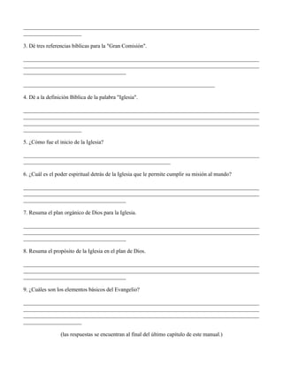 _____________________________________________________________________________________
_____________________

3. Dé tres referencias bíblicas para la "Gran Comisión".

_____________________________________________________________________________________
_____________________________________________________________________________________
_____________________________________

_____________________________________________________________________

4. Dé a la definición Bíblica de la palabra "Iglesia".

_____________________________________________________________________________________
_____________________________________________________________________________________
_____________________________________________________________________________________
_____________________

5. ¿Cómo fue el inicio de la Iglesia?

_____________________________________________________________________________________
_____________________________________________________

6. ¿Cuál es el poder espiritual detrás de la Iglesia que le permite cumplir su misión al mundo?

_____________________________________________________________________________________
_____________________________________________________________________________________
_____________________________________

7. Resuma el plan orgánico de Dios para la Iglesia.

_____________________________________________________________________________________
_____________________________________________________________________________________
_____________________________________

8. Resuma el propósito de la Iglesia en el plan de Dios.

_____________________________________________________________________________________
_____________________________________________________________________________________
_____________________________________

9. ¿Cuáles son los elementos básicos del Evangelio?

_____________________________________________________________________________________
_____________________________________________________________________________________
_____________________________________________________________________________________
_____________________

                 (las respuestas se encuentran al final del último capítulo de este manual.)
 
