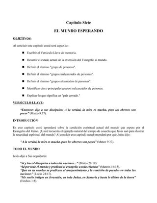 Capítulo Siete

                                  EL MUNDO ESPERANDO
OBJETIVOS:

Al concluir este capítulo usted será capaz de:

        Escribir el Versículo Llave de memoria.

        Resumir el estado actual de la extensión del Evangelio al mundo.

        Definir el término "grupo de personas".

        Definir el término "grupos inalcanzados de personas".

        Definir el término "grupos alcanzados de personas".

        Identificar cinco principales grupos inalcanzados de personas.

        Explicar lo que significa un "país cerrado."

VERSÍCULO LLAVE:

      “Entonces dijo a sus discípulos: A la verdad, la mies es mucha, pero los obreros son
      pocos” (Mateo 9:37).

INTRODUCCIÓN

En este capítulo usted aprenderá sobre la condición espiritual actual del mundo que espera por el
Evangelio del Reino. ¿Usted recuerda el ejemplo natural del campo de cosecha que Jesús usó para ilustrar
la necesidad espiritual del mundo? Al concluir este capítulo usted entenderá por qué Jesús dijo:

      "A la verdad, la mies es mucha, pero los obreros son pocos” (Mateo 9:37).

TODO EL MUNDO

Jesús dijo a Sus seguidores:

      “id y haced discípulos a todas las naciones...” (Mateo 28:19).
      “Id por todo el mundo y predicad el evangelio a toda criatura” (Marcos 16:15).
      “Que en su nombre se predicase el arrepentimiento y la remisión de pecados en todas las
      naciones” (Lucas 24:47).
      “Me seréis testigos en Jerusalén, en toda Judea, en Samaria y hasta lo último de la tierra”
      (Hechos 1:8).
 