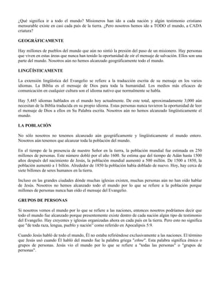 ¿Qué significa ir a todo el mundo? Misioneros han ido a cada nación y algún testimonio cristiano
mensurable existe en casi cada país de la tierra. ¿Pero nosotros hemos ido a TODO el mundo, a CADA
criatura?

GEOGRÁFICAMENTE

Hay millones de pueblos del mundo que aún no sintió la presión del paso de un misionero. Hay personas
que viven en estas áreas que nunca han tenido la oportunidad de oír el mensaje de salvación. Ellos son una
parte del mundo. Nosotros aún no hemos alcanzado geográficamente todo el mundo.

LINGÜÍSTICAMENTE

La extensión lingüística del Evangelio se refiere a la traducción escrita de su mensaje en los varios
idiomas. La Biblia es el mensaje de Dios para toda la humanidad. Los medios más eficaces de
comunicación en cualquier cultura son el idioma nativo que normalmente se habla.

Hay 5,445 idiomas hablados en el mundo hoy actualmente. De este total, aproximadamente 3,000 aún
necesitan de la Biblia traducida en su propio idioma. Estas personas nunca tuvieron la oportunidad de leer
el mensaje de Dios a ellos en Su Palabra escrita. Nosotros aún no hemos alcanzado lingüísticamente el
mundo.

LA POBLACIÓN

No sólo nosotros no tenemos alcanzado aún geográficamente y lingüísticamente el mundo entero.
Nosotros aún tenemos que alcanzar toda la población del mundo.

En el tiempo de la presencia de nuestro Señor en la tierra, la población mundial fue estimada en 250
millones de personas. Este número dobló por el año 1600. Se estima que del tiempo de Adán hasta 1500
años después del nacimiento de Jesús, la población mundial aumentó a 500 millón. De 1500 a 1850, la
población aumentó a 1 billón. Alrededor de 1850 la población había doblado de nuevo. Hoy, hay cerca de
siete billones de seres humanos en la tierra.

Incluso en las grandes ciudades dónde muchas iglesias existen, muchas personas aún no han oído hablar
de Jesús. Nosotros no hemos alcanzado todo el mundo por lo que se refiere a la población porque
millones de personas nunca han oído el mensaje del Evangelio.

GRUPOS DE PERSONAS

Si nosotros vemos el mundo por lo que se refiere a las naciones, entonces nosotros podríamos decir que
todo el mundo fue alcanzado porque presentemente existe dentro de cada nación algún tipo de testimonio
del Evangelio. Hay creyentes y iglesias organizadas ahora en cada país en la tierra. Pero esto no significa
que "de toda raza, lengua, pueblo y nación” como referido en Apocalipsis 5:9.

Cuando Jesús habló de todo el mundo, Él no estaba refiriéndose exclusivamente a las naciones. El término
que Jesús usó cuando Él habló del mundo fue la palabra griega "ethne". Esta palabra significa étnico o
grupos de personas. Jesús vio el mundo por lo que se refiere a "todas las personas" o "grupos de
personas".
 