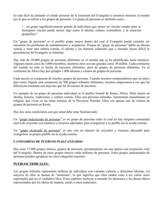 Es más fácil de entender el estado presente de la extensión del Evangelio si nosotros miramos el mundo
por lo que se refiere a los grupos de personas. Un grupo de personas es definido como...

      "... un grupo significativamente grande de individuos que tienen un vínculo común entre si.
      Semejante vínculo puede incluir algo como el idioma, cultura, costumbres, y la situación
      geográfica."

Un "grupo de personas" es el posible grupo mayor dentro del cual el Evangelio puede extender sin
encontrar los problemas de entendimiento y aceptación. Porque un "grupo de personas" habla un idioma
común y tiene una cultura común, el idioma y las barreras culturales que a menudo hacen difícil la
presentación del Evangelio se eliminan.

Hay más de 20.000 grupos de personas diferentes en el mundo que se ha identificado hasta entonces.
Algunos tienen cerca de 3.000 miembros, mientras otros son tan grandes como 30 millón. Cada continente
del mundo no sólo es hecho de naciones diferentes, pero de grupos de personas diferentes. En el
continente de África hay por ejemplo 1.000 idiomas y cientos de grupos de personas.

Cada nación es compuesta de muchos grupos de personas. Cuando nosotros comprendemos que un único
país como Nigeria está compuesto de 500 grupos tribuales diferentes, nosotros empezamos a ver que las
diferencias humanas son mayores que las divisiones de naciones.

Un ejemplo de un grupo de personas individual es el pueblo Somalí de Kenia, África. Ellos tienen un
idioma, historia, tradiciones, y cultura común. Ellos son personas nómadas, fuertemente musulmanas en
religión, que viven en las áreas remotas de la Provincia Norteña. Ellos son apenas uno de cientos de
grupos de personas en Kenia.

Hay dos otras condiciones con que usted debe estar familiarizado:

Un “grupo inalcanzado de personas” es un grupo de personas entre lo cual no hay ninguna comunidad
nativa de creyentes con números y recursos adecuados para evangelizar a su pueblo sin la ayuda externa.

Un “grupo alcanzado de personas” es uno con un número de creyentes y recursos adecuado para
evangelizar su propio pueblo sin la ayuda externa.

CATEGORÍAS DE PUEBLOS INALCANZADOS

Hay unos 17.000 grupos étnicos, grupos de personas, presentemente sin una iglesia con testimonio vital
del Evangelio. Dentro de estos grupos étnicos están millones de personas. Estos grupos inalcanzados de
personas pueden agruparse en cinco categorías mayores:

PUEBLOS TRIBUALES:

Los grupos tribuales representan millares de individuos con variadas culturas y diferentes idiomas. La
mayoría de ellos se llaman de "animistas", lo que significa que ellos rinden culto a los varios seres
espirituales que no el verdadero Dios. Estos espíritus incluyen a menudo los demonios y los dioses falsos
representados por los ídolos de madera, metal, u otros materiales.
 