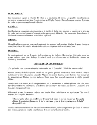 MUSULMANES:

Los musulmanes siguen la religión del Islam y la enseñanza del Corán. Los pueblos musulmanes se
encuentran grandemente en Asia Central, África, y el Medio Oriente. Hay millones de personas dentro de
los varios grupos étnicos del mundo islámico.

HINDÚES:

Los Hindúes se concentran principalmente en la nación de India, pero también se esparcen a lo largo de
las varias naciones del mundo. Con sus templos, ceremonias, idolatría, y los numerosos dioses falsos, el
Hinduismo mantiene millones en la esclavitud espiritual.

CHINOS:

El pueblo chino representa otra grande categoría de personas inalcanzadas. Muchos de estos chinos se
esparcen a lo largo del mundo, además de los millones de grupos inalcanzados en China.

BUDISTAS:

La quinta categoría mayor de gentes inalcanzadas son los budistas. Hay muchas diferencias entre los
grupos budistas esparcidos a lo largo de Asia Oriental, pero ellos se unen por la idolatría, culto de los
espíritus, y demonismo.

                                 ¿DÓNDE ESTÁN LOS OBREROS?

¿Por qué todas estas personas aún están inalcanzadas por el Evangelio? ¿Dónde los obreros están?

Muchos obreros cristianos quieren laborar en las iglesias grandes dónde ellos tienen muchas ventajas
materiales y el apoyo financiero adecuado. Algunos no quieren dejar su casa y familias para trabajar en
las circunstancias difíciles en otras culturas. Otros nunca han agarrado realmente la visión mundial
bíblica.

Cuando Dios ve el mundo, Él ve una gran brecha. Es la brecha entre el hombre pecador y un Dios justo.
Pero Dios también ve otra brecha. Es la brecha en los campos de cosecha del mundo. La cosecha está
lista, pero hay pocos obreros.

Millones de grupos de personas están en esta brecha. Ellos están listos a ser segados por Dios con el
mensaje del Evangelio. Dios dice:

     “Busqué entre ellos un hombre que levantara el muro y que se pusiese en la brecha
     delante de mí, intercediendo por la tierra para que yo no la destruyera; pero no lo hallé”
     (Ezequiel 22:30).

Cuando usted entiende la visión bíblica del mundo totalmente, usted comprenderá que usted es llamado
para permanecer en esta brecha. Es el llamado de todos los verdaderos creyentes.
 