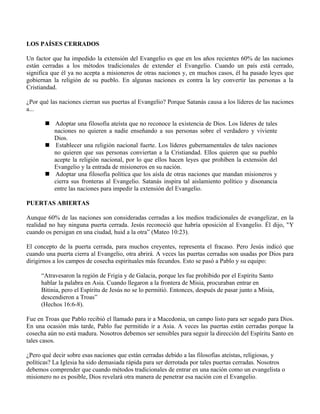 LOS PAÍSES CERRADOS

Un factor que ha impedido la extensión del Evangelio es que en los años recientes 60% de las naciones
están cerradas a los métodos tradicionales de extender el Evangelio. Cuando un país está cerrado,
significa que él ya no acepta a misioneros de otras naciones y, en muchos casos, él ha pasado leyes que
gobiernan la religión de su pueblo. En algunas naciones es contra la ley convertir las personas a la
Cristiandad.

¿Por qué las naciones cierran sus puertas al Evangelio? Porque Satanás causa a los líderes de las naciones
a...

        Adoptar una filosofía ateísta que no reconoce la existencia de Dios. Los líderes de tales
         naciones no quieren a nadie enseñando a sus personas sobre el verdadero y viviente
         Dios.
        Establecer una religión nacional fuerte. Los líderes gubernamentales de tales naciones
         no quieren que sus personas conviertan a la Cristiandad. Ellos quieren que su pueblo
         acepte la religión nacional, por lo que ellos hacen leyes que prohíben la extensión del
         Evangelio y la entrada de misioneros en su nación.
        Adoptar una filosofía política que los aísla de otras naciones que mandan misioneros y
         cierra sus fronteras al Evangelio. Satanás inspira tal aislamiento político y disonancia
         entre las naciones para impedir la extensión del Evangelio.

PUERTAS ABIERTAS

Aunque 60% de las naciones son consideradas cerradas a los medios tradicionales de evangelizar, en la
realidad no hay ninguna puerta cerrada. Jesús reconoció que habría oposición al Evangelio. Él dijo, "Y
cuando os persigan en una ciudad, huid a la otra” (Mateo 10:23).

El concepto de la puerta cerrada, para muchos creyentes, representa el fracaso. Pero Jesús indicó que
cuando una puerta cierra al Evangelio, otra abrirá. A veces las puertas cerradas son usadas por Dios para
dirigirnos a los campos de cosecha espirituales más fecundos. Esto se pasó a Pablo y su equipo:

     “Atravesaron la región de Frigia y de Galacia, porque les fue prohibido por el Espíritu Santo
     hablar la palabra en Asia. Cuando llegaron a la frontera de Misia, procuraban entrar en
     Bitinia, pero el Espíritu de Jesús no se lo permitió. Entonces, después de pasar junto a Misia,
     descendieron a Troas”
     (Hechos 16:6-8).

Fue en Troas que Pablo recibió el llamado para ir a Macedonia, un campo listo para ser segado para Dios.
En una ocasión más tarde, Pablo fue permitido ir a Asia. A veces las puertas están cerradas porque la
cosecha aún no está madura. Nosotros debemos ser sensibles para seguir la dirección del Espíritu Santo en
tales casos.

¿Pero qué decir sobre esas naciones que están cerradas debido a las filosofías ateístas, religiosas, y
políticas? La Iglesia ha sido demasiada rápida para ser derrotada por tales puertas cerradas. Nosotros
debemos comprender que cuando métodos tradicionales de entrar en una nación como un evangelista o
misionero no es posible, Dios revelará otra manera de penetrar esa nación con el Evangelio.
 