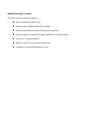 OBJETIVOS DEL CURSO

Al concluir este curso usted será capaz de:

        Mirar el mundo como Dios lo mira.

        Resumir lo que la Biblia enseña sobre el mundo.

        Demostrar entendimiento del plan de Dios para las naciones.

        Asumir su papel extendiendo el Evangelio del Reino a lo largo del mundo.

        Volverse un "Cristiano Mundial."

        Ministrar a través de la intercesión internacional.

        Compartir la visión mundial bíblica con otros.
 
