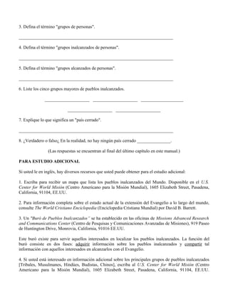 3. Defina el término "grupos de personas".

_____________________________________________________________________

4. Defina el término "grupos inalcanzados de personas".

_____________________________________________________________________

5. Defina el término "grupos alcanzados de personas".

_____________________________________________________________________

6. Liste los cinco grupos mayores de pueblos inalcanzados.

              ____________________ ____________________ ___________________

                           ____________________ ____________________

7. Explique lo que significa un "país cerrado".

_____________________________________________________________________

8. ¿Verdadero o falso¿ En la realidad, no hay ningún país cerrado _______________.

                (Las respuestas se encuentran al final del último capítulo en este manual.)

PARA ESTUDIO ADICIONAL

Si usted le en inglés, hay diversos recursos que usted puede obtener para el estudio adicional:

1. Escriba para recibir un mapa que lista los pueblos inalcanzados del Mundo. Disponible en el U.S.
Center for World Misión (Centro Americano para la Misión Mundial), 1605 Elizabeth Street, Pasadena,
California, 91104, EE.UU.

2. Para información completa sobre el estado actual de la extensión del Evangelio a lo largo del mundo,
consulte The World Cristiano Enciclopedia (Enciclopedia Cristiana Mundial) por David B. Barrett.

3. Un "Buró de Pueblos Inalcanzados” se ha establecido en las oficinas de Missions Advanced Research
and Communications Center (Centro de Pesquisas y Comunicaciones Avanzadas de Misiones), 919 Paseo
de Huntington Drive, Monrovia, California, 91016 EE.UU.

Este buró existe para servir aquellos interesados en localizar los pueblos inalcanzados. La función del
buró consiste en dos fases: adquirir información sobre los pueblos inalcanzados y compartir tal
información con aquellos interesados en alcanzarlos con el Evangelio.

4. Si usted está interesado en información adicional sobre los principales grupos de pueblos inalcanzados
[Tribales, Musulmanes, Hindúes, Budistas, Chinos], escriba al U.S. Center for World Misión (Centro
Americano para la Misión Mundial), 1605 Elizabeth Street, Pasadena, California, 91104, EE.UU.
 