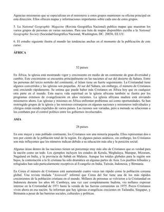 Agencias misioneras que se especializan en el ministerio a estos grupos mantienen su oficina principal en
esta dirección. Ellos ofrecen mapas y informaciones importantes sobre cada uno de estos grupos.

5. La National Geographic Magazine (Revista Geográfica Nacional) publica mapas que muestran los
varios grupos de personas en varias naciones. Para una lista de mapas disponibles escriba a la National
Geographic Society (Sociedad Geográfica Nacional, Washington, DC. 20036, EE.UU.

6. El estudio siguiente ilustra el mundo las tendencias anchas en el momento de la publicación de este
curso:

ÁFRICA



                                                 52 países

En África, la iglesia está mostrando vigor y crecimiento en medio de un continente de gran diversidad y
cambio. Este crecimiento se encuentra principalmente en las naciones al sur del desierto de Sahara. Entre
las personas del tercio norteño del continente, el Islam tiene un fuerte seguimiento. La Cristiandad tiene
algunos convertidos y las iglesias son pequeñas. Al sur del Sahara, sin embargo, el número de Cristianos
está creciendo rápidamente. Se estima que puede haber más Cristianos en África hoy que en cualquier
otra parte en el mundo. Esta nueva vida espiritual en la iglesia africana también se ilustra por los
programas extensos de evangelización en años recientes. La iglesia africana madura está enviando
misioneros ahora. Las iglesias y misiones en África enfrentan problemas así como oportunidades. Se han
restringido grupos de la iglesia y las misiones extranjeras en algunas naciones y misioneros individuales y
clérigos están siendo expelidos de varios países. Las razones son variadas, pero a menudo se relacionan a
los combates por el control político entre los gobiernos involucrados.

ASIA

                                                 28 países

En este mayor y más poblado continente, los Cristianos son una minoría pequeña. Ellos representan dos o
tres por ciento de la población total de la región. En algunos países asiáticos, sin embargo, los Cristianos
son más influyentes que los números indican debido a su educación más alta y la posición social.

Algunas áreas dentro de las naciones tienen un porcentaje muy más alto de Cristianos que es verdad para
la nación como un todo. Los ejemplos incluyen los estados de Kerala, Meghalaya, Manipur, Mizoram,
Nagaland en India, y la provincia de Sabah en Malasia. Aunque los totales globales para la región son
bajos, la contestación a la fe cristiana ha sido dramática en algunas partes de Asia. Los pueblos tribuales y
refugiados han sido particularmente receptivos al Evangelio en India, Taiwán, Indonesia, y Birmania.

En Corea el número de Cristianos está aumentando cuatro veces tan rápido como la población coreana
global. Una revista titulada "Asiaweek" informó que Corea del Sur tiene una de los más rápidos
crecimientos de la población cristiana en el mundo. Millares de personas se volvieron a la Cristiandad en
Indonesia durante los años 60. Camboya, una vez casi completamente budista, vio millares expresar
interese en la Cristiandad de 1971 hasta la venida de las fuerzas comunistas en 1975. Pocos Cristianos
viven ahora en esa nación. Se informan que hay iglesias evangélicas crecientes en Tailandia, Singapur, y
Birmania a pesar de las barreras sociales, culturales y políticas.
 