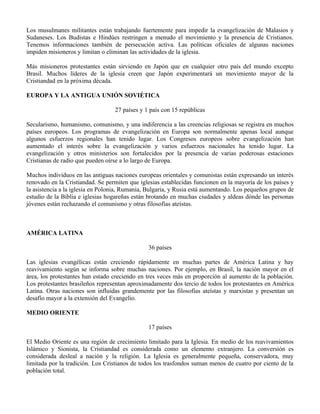 Los musulmanes militantes están trabajando fuertemente para impedir la evangelización de Malasios y
Sudaneses. Los Budistas e Hindúes restringen a menudo el movimiento y la presencia de Cristianos.
Tenemos informaciones también de persecución activa. Las políticas oficiales de algunas naciones
impiden misioneros y limitan o eliminan las actividades de la iglesia.

Más misioneros protestantes están sirviendo en Japón que en cualquier otro país del mundo excepto
Brasil. Muchos líderes de la iglesia creen que Japón experimentará un movimiento mayor de la
Cristiandad en la próxima década.

EUROPA Y LA ANTIGUA UNIÓN SOVIÉTICA

                                  27 países y 1 país con 15 repúblicas

Secularismo, humanismo, comunismo, y una indiferencia a las creencias religiosas se registra en muchos
países europeos. Los programas de evangelización en Europa son normalmente apenas local aunque
algunos esfuerzos regionales han tenido lugar. Los Congresos europeos sobre evangelización han
aumentado el interés sobre la evangelización y varios esfuerzos nacionales ha tenido lugar. La
evangelización y otros ministerios son fortalecidos por la presencia de varias poderosas estaciones
Cristianas de radio que pueden oírse a lo largo de Europa.

Muchos individuos en las antiguas naciones europeas orientales y comunistas están expresando un interés
renovado en la Cristiandad. Se permiten que iglesias establecidas funcionen en la mayoría de los países y
la asistencia a la iglesia en Polonia, Rumania, Bulgaria, y Rusia está aumentando. Los pequeños grupos de
estudio de la Biblia e iglesias hogareñas están brotando en muchas ciudades y aldeas dónde las personas
jóvenes están rechazando el comunismo y otras filosofías ateístas.



AMÉRICA LATINA

                                               36 países

Las iglesias evangélicas están creciendo rápidamente en muchas partes de América Latina y hay
reavivamiento según se informa sobre muchas naciones. Por ejemplo, en Brasil, la nación mayor en el
área, los protestantes han estado creciendo en tres veces más en proporción al aumento de la población.
Los protestantes brasileños representan aproximadamente dos tercio de todos los protestantes en América
Latina. Otras naciones son influidas grandemente por las filosofías ateístas y marxistas y presentan un
desafío mayor a la extensión del Evangelio.

MEDIO ORIENTE

                                               17 países

El Medio Oriente es una región de crecimiento limitado para la Iglesia. En medio de los reavivamientos
Islámico y Sionista, la Cristiandad es considerada como un elemento extranjero. La conversión es
considerada desleal a nación y la religión. La Iglesia es generalmente pequeña, conservadora, muy
limitada por la tradición. Los Cristianos de todos los trasfondos suman menos de cuatro por ciento de la
población total.
 