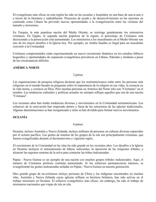 El evangelismo más eficaz en esta región ha sido en las escuelas y hospitales en una base de uno-a-uno o
a través de la literatura y radiodifusión. Proyectos de ayuda y de desenvolvimiento en las naciones en
contienda como Líbano ha proveído nuevas oportunidades a la evangelización entre las víctimas del
tumulto y terrorismo.

En Turquía, la más populosa nación del Medio Oriente, se restringe grandemente los ministerios
cristianos. En Egipto, la segunda nación populosa de la región, el porcentaje de Cristianos está
decreciendo y la persecución está aumentando. Los ministerios a los musulmanes en el Medio Oriente son
uno de los mayor desafíos a la Iglesia hoy. Por ejemplo, en Arabia Saudita es ilegal para un musulmán
convertir a la Cristiandad.

Cristianos comprometidos están experimentando un nuevo crecimiento dinámico en los estudios bíblicos
hogareños y oportunidades de expansión evangelística prevalecen en Líbano, Pakistán y Jordania a pesar
de las circunstancias difíciles.

AMÉRICA NORTE

                                                  2 países

Las organizaciones de pesquisa religiosa declaran que los norteamericanos están entre las personas más
religiosas en el mundo basado en preguntas sobre la importancia de la religión en sus vidas, la creencia en
la vida eterna, y creencia en Dios. Pero muchas personas en América del Norte sólo son "Cristianas" en el
nombre. Las tendencias culturales y políticas actuales no siempre reflejan aquellos que son de una nación
"Cristiana".

Los recientes años han traído tendencias diversas y movimientos en la Cristiandad norteamericana. Los
esfuerzos de la renovación han empezado dentro y fuera de las estructuras de las iglesias tradicionales.
Algunas denominaciones se han reorganizado y otras se han dividido para formar nuevos movimientos.

OCEANÍA

                                                  8 países

Oceanía, incluso Australia y Nueva Zelanda, incluye millones de personas en culturas diversas esparcidas
por el océano pacífico. Las gentes de muchos de los grupos de la isla son principalmente cristianas, que
fueron evangelizadas durante el decimonoveno y vigésimo siglos.

El crecimiento de la Cristiandad en las islas ha sido grande en los recientes años. Los desafíos a la Iglesia
en Oceanía incluyen el entrenamiento de líderes suficientes, la oposición de las religiones tribales, y
alcanzar las regiones remotas de la selva para contactar las tribus inalcanzadas.

Papúa - Nueva Guinea es un ejemplo de una nación con muchos grupos tribales inalcanzados. Aquí, el
número de Cristianos profesos continúa aumentando. Si los esfuerzos permanecieren intensos, se
evangelizarán las gentes inalcanzadas aisladas en Papúa - Nueva Guinea en nuestra generación.

Otro grande grupo de no-cristianos incluye personas de China y los indígenas encontrados en muchas
islas. Australia y Nueva Zelanda cuyas iglesias reflejan su herencia británica, han sido activas en el
trabajo misionero en Oceanía. El esfuerzo evangelístico más eficaz, sin embargo, ha sido el trabajo de
misioneros nacionales que viajan de isla en isla.
 