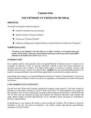 Capítulo Ocho

                    VOLVIÉNDOSE UN CRISTIANO MUNDIAL
OBJETIVOS:

Al concluir este capítulo usted será capaz de:

        Escribir el Versículo Llave de memoria.

        Definir el término "Cristiano Mundial".

        Volverse un "Cristiano Mundial."

        Explicar la estrategia que la Iglesia Primitiva usó para alcanzar el mundo con el Evangelio.

VERSÍCULO LLAVE:

      “Vosotros no me elegisteis a mí; más bien, yo os elegí a vosotros, y os he puesto para que
      vayáis y llevéis fruto, y para que vuestro fruto permanezca; a fin de que todo lo que pidáis
      al Padre en mi nombre él os lo dé” (Juan 15:16).

INTRODUCCIÓN

En el capítulo anterior usted aprendió sobre la responsabilidad de la Iglesia alcanzar el mundo con el
Evangelio de Jesucristo. Como un creyente individual, USTED es parte del cuerpo corporativo de
Jesucristo conocido como la Iglesia. Si la Iglesia debe cumplir su misión en el mundo, entonces cada
miembro debe reconocer su parte en el plan de Dios. USTED tiene una responsabilidad personal por el
mundo. Esa responsabilidad va más allá de donar algún dinero al misionero de su iglesia cada mes.

Este capítulo dice respecto a su responsabilidad personal hacia el mundo. Usted aprenderá a volverse un
Cristiano Mundial [o Global]. Usted moverá de ser un espectador a un participante en el plan de Dios para
las naciones.

CADA PERSONA UN EVANGELISTA

Cuando Jesús dijo "Id por todo el mundo y predicad el evangelio a toda criatura" y "me seréis testigos en
Jerusalén, en toda Judea, en Samaria y hasta lo último de la tierra” Él estaba hablando con un grupo de
Sus seguidores. Pero así como cada grupo, este grupo estaba compuesto de individuos. Cuando Jesús dijo
"Id", no sólo tenía una referencia de grupo, pero también una referencia individual. Cada miembro del
grupo debería aceptar el desafío personalmente. Si los individuos dentro del grupo no respondiesen,
entonces el grupo fallaría.

El desafío para ir a las naciones del mundo es ahora asumido por la Iglesia. Pero la Iglesia es hecha de
individuos y ella sólo será eficaz en responder a este desafío cuando cada persona, personalmente,
responder a la Gran Comisión.
 