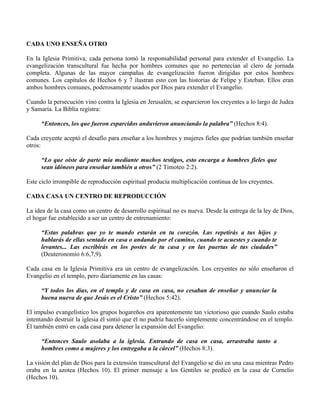 CADA UNO ENSEÑA OTRO

En la Iglesia Primitiva, cada persona tomó la responsabilidad personal para extender el Evangelio. La
evangelización transcultural fue hecha por hombres comunes que no pertenecían al clero de jornada
completa. Algunas de las mayor campañas de evangelización fueron dirigidas por estos hombres
comunes. Los capítulos de Hechos 6 y 7 ilustran esto con las historias de Felipe y Esteban. Ellos eran
ambos hombres comunes, poderosamente usados por Dios para extender el Evangelio.

Cuando la persecución vino contra la Iglesia en Jerusalén, se esparcieron los creyentes a lo largo de Judea
y Samaria. La Biblia registra:

     “Entonces, los que fueron esparcidos anduvieron anunciando la palabra” (Hechos 8:4).

Cada creyente aceptó el desafío para enseñar a los hombres y mujeres fieles que podrían también enseñar
otros:

     “Lo que oíste de parte mía mediante muchos testigos, esto encarga a hombres fieles que
     sean idóneos para enseñar también a otros” (2 Timoteo 2:2).

Este ciclo irrompible de reproducción espiritual producía multiplicación continua de los creyentes.

CADA CASA UN CENTRO DE REPRODUCCIÓN

La idea de la casa como un centro de desarrollo espiritual no es nueva. Desde la entrega de la ley de Dios,
el hogar fue establecido a ser un centro de entrenamiento:

     “Estas palabras que yo te mando estarán en tu corazón. Las repetirás a tus hijos y
     hablarás de ellas sentado en casa o andando por el camino, cuando te acuestes y cuando te
     levantes... Las escribirás en los postes de tu casa y en las puertas de tus ciudades”
     (Deuteronomio 6:6,7,9).

Cada casa en la Iglesia Primitiva era un centro de evangelización. Los creyentes no sólo enseñaron el
Evangelio en el templo, pero diariamente en las casas:

     “Y todos los días, en el templo y de casa en casa, no cesaban de enseñar y anunciar la
     buena nueva de que Jesús es el Cristo” (Hechos 5:42).

El impulso evangelístico los grupos hogareños era aparentemente tan victorioso que cuando Saulo estaba
intentando destruir la iglesia él sintió que él no pudría hacerlo simplemente concentrándose en el templo.
Él también entró en cada casa para detener la expansión del Evangelio:

     “Entonces Saulo asolaba a la iglesia. Entrando de casa en casa, arrastraba tanto a
     hombres como a mujeres y los entregaba a la cárcel” (Hechos 8:3).

La visión del plan de Dios para la extensión transcultural del Evangelio se dio en una casa mientras Pedro
oraba en la azotea (Hechos 10). El primer mensaje a los Gentiles se predicó en la casa de Cornelio
(Hechos 10).
 