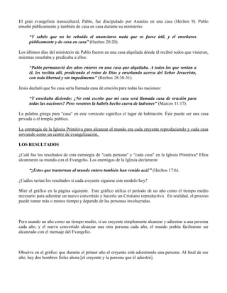 El gran evangelista transcultural, Pablo, fue discipulado por Ananías en una casa (Hechos 9). Pablo
enseñó públicamente y también de casa en casa durante su ministerio:

     “Y sabéis que no he rehuido el anunciaros nada que os fuese útil, y el enseñaros
     públicamente y de casa en casa” (Hechos 20:20).

Los últimos días del ministerio de Pablo fueron en una casa alquilada dónde él recibió todos que vinieron,
mientras enseñaba y predicaba a ellos:

     “Pablo permaneció dos años enteros en una casa que alquilaba. A todos los que venían a
     él, les recibía allí, predicando el reino de Dios y enseñando acerca del Señor Jesucristo,
     con toda libertad y sin impedimento” (Hechos 28:30-31).

Jesús declaró que Su casa sería llamada casa de oración para todas las naciones:

     “Y enseñaba diciendo: ¿No está escrito que mi casa será llamada casa de oración para
     todas las naciones? Pero vosotros la habéis hecho cueva de ladrones" (Marcos 11:17).

La palabra griega para "casa" en este versículo significa el lugar de habitación. Éste puede ser una casa
privada o el templo público.

La estrategia de la Iglesia Primitiva para alcanzar el mundo era cada creyente reproduciendo y cada casa
sirviendo como un centro de evangelización.

LOS RESULTADOS

¿Cuál fue los resultados de esta estrategia de "cada persona" y "cada casa" en la Iglesia Primitiva? Ellos
alcanzaron su mundo con el Evangelio. Los enemigos de la Iglesia declararon:

     “¡Estos que trastornan al mundo entero también han venido acá!” (Hechos 17:6).

¿Cuáles serían los resultados si cada creyente siguiese este modelo hoy?

Mire el gráfico en la página siguiente. Este gráfico utiliza el período de un año como el tiempo medio
necesario para adiestrar un nuevo convertido y hacerlo un Cristiano reproductivo. En realidad, el proceso
puede tomar más o menos tiempo y depende de las personas involucradas.



Pero usando un año como un tiempo medio, si un creyente simplemente alcanzar y adiestrar a una persona
cada año, y el nuevo convertido alcanzar una otra persona cada año, el mundo podría fácilmente ser
alcanzado con el mensaje del Evangelio.



Observe en el gráfico que durante el primer año el creyente está adiestrando una persona. Al final de ese
año, hay dos hombres fieles ahora [el creyente y la persona que él adiestró].
 