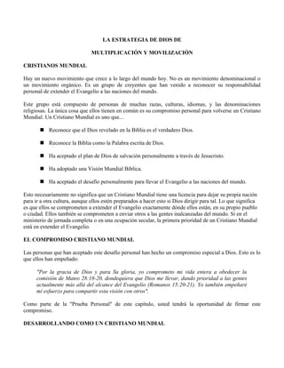LA ESTRATEGIA DE DIOS DE

                               MULTIPLICACIÓN Y MOVILIZACIÓN

CRISTIANOS MUNDIAL

Hay un nuevo movimiento que crece a lo largo del mundo hoy. No es un movimiento denominacional o
un movimiento orgánico. Es un grupo de creyentes que han venido a reconocer su responsabilidad
personal de extender el Evangelio a las naciones del mundo.

Este grupo está compuesto de personas de muchas razas, culturas, idiomas, y las denominaciones
religiosas. La única cosa que ellos tienen en común es su compromiso personal para volverse un Cristiano
Mundial. Un Cristiano Mundial es uno que...

        Reconoce que el Dios revelado en la Biblia es el verdadero Dios.

        Reconoce la Biblia como la Palabra escrita de Dios.

        Ha aceptado el plan de Dios de salvación personalmente a través de Jesucristo.

        Ha adoptado una Visión Mundial Bíblica.

        Ha aceptado el desafío personalmente para llevar el Evangelio a las naciones del mundo.

Esto necesariamente no significa que un Cristiano Mundial tiene una licencia para dejar su propia nación
para ir a otra cultura, aunque ellos estén preparados a hacer esto si Dios dirigir para tal. Lo que significa
es que ellos se comprometen a extender el Evangelio exactamente dónde ellos están, en su propio pueblo
o ciudad. Ellos también se comprometen a enviar otros a las gentes inalcanzadas del mundo. Si en el
ministerio de jornada completa o en una ocupación secular, la primera prioridad de un Cristiano Mundial
está en extender el Evangelio.

EL COMPROMISO CRISTIANO MUNDIAL

Las personas que han aceptado este desafío personal han hecho un compromiso especial a Dios. Esto es lo
que ellos han empeñado:

      "Por la gracia de Dios y para Su gloria, yo comprometo mi vida entera a obedecer la
      comisión de Mateo 28:18-20, dondequiera que Dios me llevar, dando prioridad a las gentes
      actualmente más allá del alcance del Evangelio (Romanos 15:20-21). Yo también empeñaré
      mí esfuerzo para compartir esta visión con otros".

Como parte de la "Prueba Personal" de este capítulo, usted tendrá la oportunidad de firmar este
compromiso.

DESARROLLANDO COMO UN CRISTIANO MUNDIAL
 