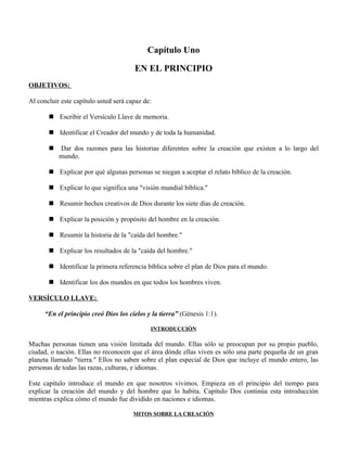 Capítulo Uno

                                       EN EL PRINCIPIO
OBJETIVOS:

Al concluir este capítulo usted será capaz de:

        Escribir el Versículo Llave de memoria.

        Identificar el Creador del mundo y de toda la humanidad.

          Dar dos razones para las historias diferentes sobre la creación que existen a lo largo del
           mundo.

        Explicar por qué algunas personas se niegan a aceptar el relato bíblico de la creación.

        Explicar lo que significa una "visión mundial bíblica."

        Resumir hechos creativos de Dios durante los siete días de creación.

        Explicar la posición y propósito del hombre en la creación.

        Resumir la historia de la "caída del hombre."

        Explicar los resultados de la "caída del hombre."

        Identificar la primera referencia bíblica sobre el plan de Dios para el mundo.

        Identificar los dos mundos en que todos los hombres viven.

VERSÍCULO LLAVE:

      “En el principio creó Dios los cielos y la tierra” (Génesis 1:1).

                                             INTRODUCCIÓN

Muchas personas tienen una visión limitada del mundo. Ellas sólo se preocupan por su propio pueblo,
ciudad, o nación. Ellas no reconocen que el área dónde ellas viven es sólo una parte pequeña de un gran
planeta llamado "tierra." Ellos no saben sobre el plan especial de Dios que incluye el mundo entero, las
personas de todas las razas, culturas, e idiomas.

Este capítulo introduce el mundo en que nosotros vivimos. Empieza en el principio del tiempo para
explicar la creación del mundo y del hombre que lo habita. Capítulo Dos continúa esta introducción
mientras explica cómo el mundo fue dividido en naciones e idiomas.

                                       MITOS SOBRE LA CREACIÓN
 