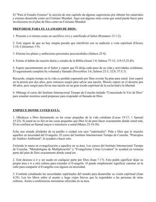 El "Para el Estudio Extenso" la sección de este capítulo da algunas sugerencias por obtener los materiales
a extenso desarrolle como un Cristiano Mundial. Aquí son algunas otras cosas que usted puede hacer para
involucrarse en el plan de Dios como un Cristiano Mundial:

PREPÁRESE PARA EL LLAMADO DE DIOS:

1. Presente a sí mismo como un sacrificio vivo y santificado al Señor (Romanos 12:1-2).

2. Esté seguro de que no hay ningún pecado que interferirá con su audición o vista espiritual (Efesios
1:18; Colosenses 1:9).

3. Elimine los planes y ambiciones personales preconcebidos (Salmos 25:9).

4. Forme el hábito de oración diaria y estudio de la Biblia (Josué 1:8; Salmos 77:12; 119:15,25,45).

5. Espere pacientemente en el Señor y espere que Él dirija cada paso de su vida y actividades cotidianas.
Él seguramente cumplirá Su voluntad y llamado (Proverbios 3:6; Salmos 23:3; 32:8; 37:5,7).

Recuerde, ningún tiempo en la vida es perdido esperando por Dios revelar Su plan para usted. José esperó
en la prisión por dos años, pero entonces surgió para salvar una nación. Moisés esperó en el desierto por
40 años, pero surgió para llevar una nación en un gran éxodo espiritual de la esclavitud a la libertad.

6. Obtenga el curso del Instituto Internacional Tiempo de Cosecha titulado "Conociendo la Voz de Dios"
para estudiar mientras usted preparase para responder al llamado de Dios.



EMPIECE DONDE USTED ESTÁ:

1. Obedezca a Dios diariamente en las cosas pequeñas de la vida cotidiana (Lucas 19:17; 1 Samuel
15:22). Si usted no es fiel en las cosas pequeñas que Dios lo da para hacer exactamente donde usted está,
Él no confiará un llamad mayor o ministerio a usted (Mateo 25:14-30).

Eche una mirada alrededor de su pueblo o ciudad con ojos "espirituales". Pida a Dios que le muestre
aquellos en necesidad del Evangelio. El curso del Instituto Internacional Tiempo de Cosecha, "Principios
de Análisis Ambiental", le ayudará a hacer esto.

Extienda la mano en evangelización a aquellos en su área. Los cursos del Instituto Internacional Tiempo
de Cosecha, "Metodologías de Multiplicación" y "Evangelismo Cómo Levadura" lo ayudará en tornarse
parte del plan de Dios exactamente dónde usted est.

2. Esté deseoso á ir y ser usado en cualquier parte por Dios (Juan 7:17). Esto podrá significar dejar su
propia área e ir a otra cultura para extender el Evangelio. O puede simplemente significar caminar en la
calle para compartir el Evangelio con alguien en necesidad.

3. Continúe estudiando las necesidades espirituales del mundo para desarrollar su visión espiritual (Juan
4:35). Lea los libros sobre el asunto y haga viajes breves que lo expondrán a las personas de otras
culturas. Asista a conferencias misioneras ofrecidas en su área.
 