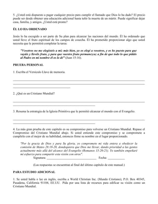 5. ¿Usted está dispuesto a pagar cualquier precio para cumplir el llamado que Dios lo ha dado? El precio
puede ser desde obtener una educación adicional hasta teñir la muerte de un mártir. Puede significar dejar
casa, familia, y amigos. ¿Usted está pronto?

ÉL LO HA ORDENADO

Jesús lo ha escogido a ser parte de Su plan para alcanzar las naciones del mundo. Él ha ordenado que
usted lleve el fruto espiritual de los campos de cosecha. Él ha prometido proporcionar algo que usted
necesita que le permitirá completar la tarea:

     "Vosotros no me elegisteis a mí; más bien, yo os elegí a vosotros, y os he puesto para que
     vayáis y llevéis fruto, y para que vuestro fruto permanezca; a fin de que todo lo que pidáis
     al Padre en mi nombre él os lo dé” (Juan 15:16).

PRUEBA PERSONAL

1. Escriba el Versículo Llave de memoria.

_____________________________________________________________________________________
_____________________________________________________________________________________
_____________________________________

2. ¿Qué es un Cristiano Mundial?

_____________________________________________________________________________________
_____________________________________________________

3. Resuma la estrategia de la Iglesia Primitiva que le permitió alcanzar el mundo con el Evangelio.

_____________________________________________________________________________________
_____________________________________________________

4. La más gran prueba de este capítulo es su compromiso para volverse un Cristiano Mundial. Repase el
Compromiso del Cristiano Mundial abajo. Si usted entiende este compromiso y se compromete a
cumplirlo con el mejor de su habilidad, entonces firme su nombre en el lugar proporcionado.

     "Por la gracia de Dios y para Su gloria, yo comprometo mi vida entera a obedecer la
     comisión de Mateo 28:18-20, dondequiera que Dios me llevar, dando prioridad a las gentes
     actualmente más allá del alcance del Evangelio (Romanos 15:20-21). Yo también empeñaré
     mí esfuerzo para compartir esta visión con otros".
               Signatura: ________________________________ Fecha: ___________

                (Las respuestas se encuentran al final del último capítulo de este manual.)

PARA ESTUDIO ADICIONAL

1. Se usted habla o lee en inglés, escriba a World Christian Inc. (Mundo Cristiano), P.O. Box 40345,
Pasadena, California 91104, EE.UU. Pida por una lista de recursos para edificar su visión como un
Cristiano Mundial.
 