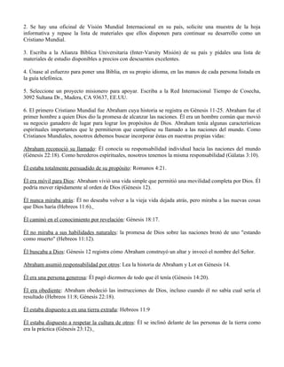 2. Se hay una oficinal de Visión Mundial Internacional en su país, solicite una muestra de la hoja
informativa y repase la lista de materiales que ellos disponen para continuar su desarrollo como un
Cristiano Mundial.

3. Escriba a la Alianza Bíblica Universitaria (Inter-Varsity Misión) de su país y pídales una lista de
materiales de estudio disponibles a precios con descuentos excelentes.

4. Únase al esfuerzo para poner una Biblia, en su propio idioma, en las manos de cada persona listada en
la guía telefónica.

5. Seleccione un proyecto misionero para apoyar. Escriba a la Red Internacional Tiempo de Cosecha,
3092 Sultana Dr., Madera, CA 93637, EE.UU.

6. El primero Cristiano Mundial fue Abraham cuya historia se registra en Génesis 11-25. Abraham fue el
primer hombre a quien Dios dio la promesa de alcanzar las naciones. Él era un hombre común que movió
su negocio ganadero de lugar para lograr los propósitos de Dios. Abraham tenía algunas características
espirituales importantes que le permitieron que cumpliese su llamado a las naciones del mundo. Como
Cristianos Mundiales, nosotros debemos buscar incorporar éstas en nuestras propias vidas:

Abraham reconoció su llamado: Él conocía su responsabilidad individual hacia las naciones del mundo
(Génesis 22:18). Como herederos espirituales, nosotros tenemos la misma responsabilidad (Gálatas 3:10).

Él estaba totalmente persuadido de su propósito: Romanos 4:21.

Él era móvil para Dios: Abraham vivió una vida simple que permitió una movilidad completa por Dios. Él
podría mover rápidamente al orden de Dios (Génesis 12).

Él nunca miraba atrás: Él no deseaba volver a la vieja vida dejada atrás, pero miraba a las nuevas cosas
que Dios haría (Hebreos 11:6).

Él caminó en el conocimiento por revelación: Génesis 18:17.

Él no miraba a sus habilidades naturales: la promesa de Dios sobre las naciones brotó de uno "estando
como muerto" (Hebreos 11:12).

Él buscaba a Dios: Génesis 12 registra cómo Abraham construyó un altar y invocó el nombre del Señor.

Abraham asumió responsabilidad por otros: Lea la historia de Abraham y Lot en Génesis 14.

Él era una persona generosa: Él pagó diezmos de todo que él tenía (Génesis 14:20).

Él era obediente: Abraham obedeció las instrucciones de Dios, incluso cuando él no sabía cual sería el
resultado (Hebreos 11:8; Génesis 22:18).

Él estaba dispuesto a en una tierra extraña: Hebreos 11:9

Él estaba dispuesto a respetar la cultura de otros: Él se inclinó delante de las personas de la tierra como
era la práctica (Génesis 23:12).
 