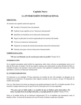 Capítulo Nueve

                        LA INTERCESIÓN INTERNACIONAL
OBJETIVOS:

Al concluir este capítulo usted será capaz de:

        Escribir el Versículo Llave de memoria.

        Explicar lo que significa ser un "intercesor internacional".

        Identificar los beneficios de la intercesión internacional.

        Seguir un plan para la oración organizada por las naciones del mundo.

        Volverse un intercesor internacional.

        Organizar un manual de oración personal para intercesión internacional.

        Entrenar otros para volverse intercesores internacionales.

VERSÍCULO LLAVE:

      “Mi casa será llamada casa de oración para todos los pueblos" (Isaías 56:7).

INTRODUCCIÓN

En el capítulo precedente usted recibió las sugerencias sobre cómo volverse un participante activo en el
plan de Dios para el mundo. Una de las mejores maneras que usted puede ser parte del plan de Dios es
extender la mano a las naciones a través de la oración. Este capítulo le enseñará cómo hacer esto. Usted
aprenderá a volverse un intercesor internacional.

EL INTERCESOR DIVINO

Un intercesor es un mediador. Él hace peticiones en nombre de otro. Por ejemplo, un abogado en un
tribunal es un intercesor. Él permanece entre alguien acusado de un crimen y el juez. Él intercede en
nombre del acusado.

Una vez, Dios buscó en la tierra un intercesor que podría permanecer entre Él y el hombre pecador. Él no
encontró a ningún intercesor, por lo que Él envió a Jesús para servir en esta capacidad:

      “Vio, pues, que no había nadie, y se asombró de que no hubiese quien intercediese. Por
      tanto, su propio brazo le produjo salvación, y su propia justicia lo sostuvo” (Isaías 59:16).

Jesús es el modelo divino de un intercesor internacional. Él es el mediador que permanecer entre el
hombre y Dios. A través de Su muerte en la cruz Él cruzó el abismo creado por el pecado.
 